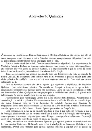 A Revolucão Quântica
A mudança de paradigma da Física clássica para a Mecânica Quântica é tão imensa que não há
como comparar uma coisa com a outra. São dois mundos completamente diferentes. Um salto
de consciência do materialismo para a unificação com o Todo.
Por esta razão a resistência é tão feroz ao entendimento do significado dos experimentos da
Mecânica Quântica. Embora as pessoas estejam imersas num oceano de ondas eletromagnéticas,
elas insistem em viver como se ele não existisse. E o impressionante é que os livros de física
falam de ondas de matéria, referindo-se à descoberta de De Broglie.
Todos os problemas que existem no mundo hoje são decorrentes da visão de mundo da
Física Clássica. Se quisermos uma solução para esses problemas é preciso mudar para uma
visão quântica da realidade. Isso acontecerá mais cedo ou mais tarde. Com mais ou menos
sofrimento até lá.
Está se tornando comum classificar aqueles que explicam o significado da Mecânica
Quântica como misticismo quântico. No sentido de denegrir a imagem de quem fala e
procurando classificar essas pessoas como não científicas. Como se ciência só pudesse ser feita
nos laboratórios oficiais. Qualquer pessoa que pesquise a realidade é um cientista. E quanto mais
independente for menos interferência terá na sua pesquisa.
Já que criaram essa classificação vamos usá-la. Do limão se faz a limonada. Assumiremos a
denominação de místico quântico. E continuaremos fazendo ciência. Um dia se entenderá que
não existe diferença entre as várias dimensões da realidade. Apenas uma diferença de
frequências, como uma estação de rádio. Até lá ainda se falará do mundo espiritual e do mundo
material, quando na verdade é uma coisa só. Apenas graduações de frequências.
Uma consequência lógica de se entender que tudo é onda é que tudo é in-formação e que a
in-formação está na onda. Até as revistas científicas já falam que a informação nunca se perde,
mas as pessoas teimam em perguntar para quem divulga, como que ela acredita nisso. E como já
disse, os livros didáticos de física falam em ondas de matéria.
Enfim, para mudar este estado de coisas é preciso que algumas pessoas se transformem em
Revolucionários Quânticos. Dedicando suas vidas à divulgação da Mecânica Quântica e seu
significado. Deixar esse trabalho para apenas algumas pessoas é esperar que as coisas se
 