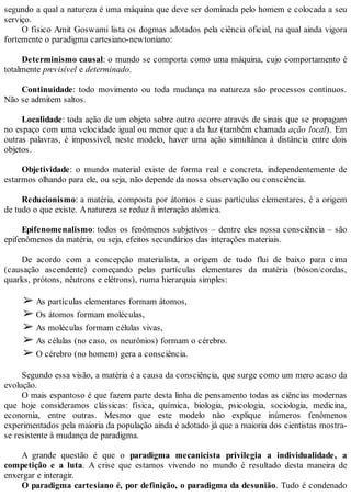 segundo a qual a natureza é uma máquina que deve ser dominada pelo homem e colocada a seu
serviço.
O físico Amit Goswami lista os dogmas adotados pela ciência oficial, na qual ainda vigora
fortemente o paradigma cartesiano-newtoniano:
Determinismo causal: o mundo se comporta como uma máquina, cujo comportamento é
totalmente previsível e determinado.
Continuidade: todo movimento ou toda mudança na natureza são processos contínuos.
Não se admitem saltos.
Localidade: toda ação de um objeto sobre outro ocorre através de sinais que se propagam
no espaço com uma velocidade igual ou menor que a da luz (também chamada ação local). Em
outras palavras, é impossível, neste modelo, haver uma ação simultânea à distância entre dois
objetos.
Objetividade: o mundo material existe de forma real e concreta, independentemente de
estarmos olhando para ele, ou seja, não depende da nossa observação ou consciência.
Reducionismo: a matéria, composta por átomos e suas partículas elementares, é a origem
de tudo o que existe. Anatureza se reduz à interação atômica.
Epifenomenalismo: todos os fenômenos subjetivos – dentre eles nossa consciência – são
epifenômenos da matéria, ou seja, efeitos secundários das interações materiais.
De acordo com a concepção materialista, a origem de tudo flui de baixo para cima
(causação ascendente) começando pelas partículas elementares da matéria (bóson/cordas,
quarks, prótons, nêutrons e elétrons), numa hierarquia simples:
➢ As partículas elementares formam átomos,
➢ Os átomos formam moléculas,
➢ As moléculas formam células vivas,
➢ As células (no caso, os neurônios) formam o cérebro.
➢ O cérebro (no homem) gera a consciência.
Segundo essa visão, a matéria é a causa da consciência, que surge como um mero acaso da
evolução.
O mais espantoso é que fazem parte desta linha de pensamento todas as ciências modernas
que hoje consideramos clássicas: física, química, biologia, psicologia, sociologia, medicina,
economia, entre outras. Mesmo que este modelo não explique inúmeros fenômenos
experimentados pela maioria da população ainda é adotado já que a maioria dos cientistas mostra-
se resistente à mudança de paradigma.
A grande questão é que o paradigma mecanicista privilegia a individualidade, a
competição e a luta. A crise que estamos vivendo no mundo é resultado desta maneira de
enxergar e interagir.
O paradigma cartesiano é, por definição, o paradigma da desunião. Tudo é condenado
 