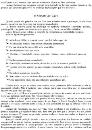 modifiquem por si mesmas. Isso nunca irá acontecer. É preciso fazer acontecer.
Estamos lançando um programa especial para formação de Revolucionários Quânticos. As
pessoas que serão multiplicadoras na mudança de paradigma que está em curso.
O Retrato do Caos
Quando pensei pela primeira vez em fazer esse trabalho tomei a precaução de não fazer
cursos, para evitar que dissessem que estou seguindo alguém.
Da mesma maneira decidi não participar de nenhuma instituição, sociedade, governo,
partido político, empresa, sociedade secreta, grupo etc.. Este é um trabalho individual.
Depois de todos esses milênios a expansão da consciência da humanidade é mínima.
Vejamos alguns dos problemas:
➢ Mais de um bilhão de pessoas vivem com dois dólares por dia.
➢ Acada quatro minutos uma mulher é mutilada genitalmente.
➢ Os suicídios oscilam entre 800 mil e um milhão.
➢ Amanipulação é cada vez maior.
➢ Doenças, criminalidade, guetos, gangues, chacinas, seitas, extermínio genocida
etc.
➢ Exploração econômica generalizada.
➢ Prostituição, tráfico de escravas, rituais de sacrifícios humanos, pedofilia etc.
➢ Guerras sem fim, campos de concentração, Inquisições, tortura sendo banalizada
etc.
➢ Distúrbios mentais em expansão.
➢ Sistema de transporte no limite da capacidade humana de sofrer.
➢ Crise econômico-financeira, endividamento generalizado etc.
Pode-se tentar o que se quiser para resolver esses problemas individualmente e não se
encontrará solução. Não é tentando uma solução numa área específica que se conseguirá
resolver qualquer coisa que seja.
O que cria o problema é o paradigma existente, o sistema de crenças de uma sociedade,
isso é que perpetua o problema e faz com que fique cada vez maior.
A realidade é criada pela mente das pessoas de uma sociedade. Existem as mais incríveis
crenças sobre a realidade, como vocês podem ler nos livros de Joseph Campbell. Essas crenças
criaram a sociedade humana como é hoje. E isso continuará até que se entenda como é a
Realidade.
Crenças são metáforas, mas não são vistas como metáforas e sim literalmente. Isto é, as
pessoas acreditam que aquela estória é real. Tem tribo que acha que o Universo está nas costas
de uma tartaruga! E pouco tempo atrás quantas mulheres foram queimadas na fogueira por
praticarem fitoterapia?
Somente haverá evolução quando o que as pessoas acreditam for baseado na realidade
experimental, no que as pessoas experienciarem pessoalmente. Sem isso as pessoas continuarão
acreditando em estórias. E como podemos ter uma experiência pessoal sobre a realidade?
Pesquisando pessoalmente a realidade. A mente humana pode deduzir as leis e teorias científicas
 