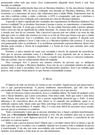 pesquisando sobre tudo que existe. Esse conhecimento adquirido desta forma é real. Está
baseado na realidade.
A fronteira do conhecimento hoje está na Mecânica Quântica. As leis descobertas traduzem
fielmente a realidade. 90% da nossa civilização está baseada na Mecânica Quântica, 30% da
economia; se a tirássemos da nossa vida voltaríamos para a Idade Média. Experimente tirar da
sua vida o telefone celular, o rádio, a televisão, o GPS, o computador, tudo que é eletrônica e
entenderá o quanto esta civilização está construída em cima da Mecânica Quântica.
Aquestão é: Qual o significado dos resultados dos experimentos da Mecânica Quântica? Ela
mostra a realidade? Se os produtos funcionam é porque a teoria, os experimentos, a matemática,
funcionam. São reais. É assim que o universo é. Se seu celular funciona então é preciso adequar
todo o resto da vida ao significado do celular funcionar. As crenças têm de estar de acordo com
o mundo real, tem de ser coerente. Não é possível a pessoa usar um celular e no resto da vida
dela agir como se celular não existisse ou como se as leis de física que fazem com que o celular
funcione não existissem. Este é o problema. Isso é uma dissociação cognitiva. É absurdo usar
toda a tecnologia quântica e levar a vida como se a Mecânica Quântica não existisse. É isso que
está perpetuando todos os problemas. E os problemas aumentarão exponencialmente. Quem tiver
dúvidas pode estudar a Teoria da Complexidade e a Teoria do Caos para entender para onde
estamos indo.
Portanto, a única maneira de sanar esta sociedade é através da expansão da consciência.
Para que as pessoas entendam como é a Realidade. E essa expansão tem de se basear no
entendimento da Mecânica Quântica. De como é o mundo real, de como é o universo realmente.
Não nas estórias, mas no conhecimento direto da realidade.
Para conseguir isso é preciso um número mínimo de pessoas que se dediquem
integralmente a divulgar a Mecânica Quântica. Essa tem de ser a prioridade máxima da vida da
pessoa. Tudo o mais é secundário. Isto é um Revolucionário Quântico. Este é um trabalho para
poucos, mas sempre foram poucos os que fizeram a humanidade avançar.
A Meta
O objetivo de todo ser deveria ser tornar-se um cocriador. Aquela pessoa que pensa/sente e
cria o que quer/precisa/deseja. A pessoa totalmente autossuficiente, que não tem mais
necessidade de nada. Porque tem tudo o que precisa, porque cria o que precisa.
Tudo no Universo é pura consciência. Essa é a realidade última. No fundo de qualquer coisa
está o Vácuo Quântico, que é pura consciência. Uma única onda. Tudo que existe é uma única
onda. Somos uma parte do Todo. Com a mesma capacidade potencial que o Todo. A única
diferença é ter consciência disso ou não. Quem se vê separado tem problemas, quem se vê
unificado superou tudo. Quem sente que Deus está longe tem problemas, quem sente que é uno
com Deus não tem problema. É simples. Mas, é a coisa mais difícil de encontrar nesse mundo:
pessoas que já se tornaram co-criadores.
Todo o ensinamento é para que as pessoas entendam isso e façam a própria transformação.
Tudo que a Ressonância Harmônica pretende é isso. Ela dá condições para que as pessoas
alcancem esse nível o mais depressa possível. É por isso que transfere a consciência de um
cocriador se a pessoa quiser.
Então o que a pessoa precisa fazer? Depois que o cocriador entrou deve-se deixar o ego de
lado e permitir que o cocriador crie a realidade. Quando isso acontece toda a realidade da pessoa
é transformada. E ela não tem mais necessidades não resolvidas. Ela tornou-se um cocriador
também. Está deixando o Todo atuar na sua vida inteiramente.
 