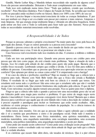 Gandhi, Martin Luther King e Mandela tinham necessidade não suprida de alguma coisa?
Essas são pessoas autorrealizadas. Deixaram o Todo atuar completamente em suas vidas.
Tudo isso está explicado numa única frase: “Tudo que pedirem, crendo que receberam,
receberão”. Pura Mecânica Quântica. Puro Colapso da Função de Onda. Se acredita que recebeu
(verbo no passado) então receberá (verbo no futuro). Basta crer 100% com 100% do seu ser.
Por isso é preciso limpar o inconsciente/consciente de todas as crenças limitadoras. É por
isso que nenhum ser chega a ser co-criador sem passar por catarses e mais catarses. Limpezas e
mais limpezas. Até que energia esteja totalmente limpa e vibrando em altíssima frequência. Então
pode entrar em fase com o Todo (o suficiente para fazer tudo que eles fizeram). Nesse ponto
todas as necessidades materiais/emocionais estão resolvidas.
A Responsabilidade é de Todos
Porque as pessoas sabotam o próprio crescimento? Na maior parte das vezes pela busca de
aprovação dos demais. O que os outros pensarão se a pessoa está crescendo?
Quando a pessoa cresce ela sai da Matrix, esse mundo de ilusão em que todos vivem. Ela
enxerga a realidade nua e crua. E tem de se posicionar em relação a isso.
Caso houvesse real crescimento tudo isso mudaria em dias. E estamos a milênios e milênios
na mesma.
Cada um tem sua participação nisso. Quando uma pessoa aprova um crédito para uma
pessoa que não tem como pagar, ela está criando mais problemas. Vejam a situação de toda a
Europa. Isso foi criado pela atitude de dar crédito para quem não pode pagar. Bastaria que o
crédito fosse recusado. Lembrando sempre que crédito é dívida. E isso foi feito para milhões e
milhões de pessoas. Concordam que as pessoas que fizeram essa aprovação estavam na zona de
conforto? Que optaram por deixar as coisas como estão? E ir empurrando com a barriga?
E no caso da ciência e profissões científicas? Hoje no mundo se finge que a ciência tem a
resposta para tudo. Mesmo com Niels Bohr tendo dito que a física não estuda a Realidade
Última. O resultado de se fingir que tudo está bem na ciência é o mundo que temos. Um
estudante está numa aula e o professor fala uma coisa que o estudante sabe que não é verdade
ou que não é a verdade toda. Que existem fenômenos não explicados pela ciência. O que ele faz?
Nada. Com raríssimas exceções alguém tomará uma posição. Fica-se quieto para tirar o diploma.
Finge-se que a ciência sabe tudo e quando a pessoa tem uma necessidade grave ela vai até
um feiticeiro pedir uma magia para resolver o problema. O que existe de magia negra neste
planeta é inacreditável. Como essas pessoas conseguem viver desta forma? Bastaria que o aluno
dissesse para o professor que aquilo que ele está falando não é toda a descrição da verdade e que
é preciso expandir o paradigma para incluir os fenômenos que estão sendo ocultados. Aliás,
ocultismo só existe porque o conhecimento é ocultado da população. Se a ciência tratasse de
tudo não existira ocultismo.
Então temos dois mundos. Um em que as pessoas falam e agem sabendo que a realidade
não é só a matéria que percebemos e outro o do paradigma social. Onde tudo é matéria e
materialismo. Desta forma temos uma física materialista, uma química materialista, uma
medicina materialista, uma engenharia materialista, uma sociologia materialista, uma economia
materialista, uma política materialista, uma arqueologia materialista e assim por diante.
Como pode um mundo assim sobreviver? Como pode uma civilização assim progredir? Não
pode. E estamos vendo o resultado cada vez maior desta atitude de fingir que tudo que a ciência
fala é a verdade absoluta.
E os cientistas que ousam falar além disto, são taxados de místicos. Que é a pior ofensa
 