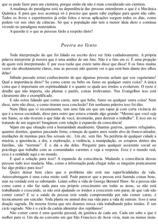 que se pode fazer para um cientista, porque então ele não é mais considerado um cientista.
A mudança do paradigma está na dependência das pessoas entenderem o que é a Mecânica
Quântica. E para que isso aconteça só é preciso que quem sabe explique para quem não sabe.
Todos os livros e experimentos já estão feitos e novas aplicações surgem todos os dias, como
podem ver nos sites de ciências. Só que a população não tem a menor ideia disto e continua
vivendo no paradigma materialista.
Aquestão é: o que as pessoas farão a respeito disto?
Poeira no Vento
Toda interpretação do que foi falado ou escrito deve ser feita cuidadosamente. A própria
palavra interpretar já mostra que é uma análise de um fato. Não é o fato em si. É uma projeção
de quem está interpretando. É por essa razão que existe tanto disse que disse! E os fatos muitas
vezes são absolutamente claros, mas as pessoas não querem ver o que está bem diante dos olhos
delas!
Sábado passado tomei conhecimento de que algumas pessoas acham que sou vegetariano!
Qual a importância disto? Se como carne ou bebo ou fumo ou qualquer outra coisa? A única
coisa que é importante em espiritualidade é o quanto se ajuda aos irmãos a evoluírem. O resto é
detalhe que não importa, são plumas e paetês, coisas irrelevantes. Nos Evangelhos isso está
claramente dito e exemplificado.
E não estou falando que como carne, nem que bebo, fumo ou qualquer outra coisa! Nem
disse, nem não disse, e como tiraram essa conclusão? Em nenhuma palestra isso foi dito.
Num filme que vi recentemente, tem uma fala em que um rapaz já com certa vivência do
que é a nossa sociedade, disse para outro que estava criando algo grande: “Mesmo que você seja
um Santo, se não tiverem o que falar de você, inventarão, para destruir o trabalho”. E isso em se
tratando de um negócio! Imaginem com relação à expansão da consciência!
Vejam em que situação está a humanidade atualmente. Quantas guerras, quantos refugiados,
quantos doentes, quantos passando fome, crianças de quatro anos sendo alvo de franco-atirador,
mutilações de meninas para fins sexuais etc.. Um etc. sem fim. Na periferia de qualquer cidade a
miséria, a ignorância, a dor, a exploração, a violência, a manipulação, os estupros dentro das
famílias, são “normais”. É o dia a dia deles. Pergunte para qualquer assistente social ou
psicóloga que trabalhe com as comunidades carentes e veja a resposta. Esse é o mundo real,
essa é a realidade aqui e no mundo.
E qual a solução para isso? A expansão da consciência. Mudando a consciência dessas
pessoas tudo isso mudaria. Mas, como a informação pode chegar neles se ninguém praticamente
faz algo prático para isso?
Quero deixar bem claro que o problema não está nas superficialidades da vida.
Autossabotagem é uma coisa muito sutil. Pode parecer que a pessoa está fazendo coisas boas,
mas na verdade está se sabotando. Leiam sobre a vida de George Bernard Shaw. Se a pessoa não
come carne e não faz nada para seu próprio crescimento em todas as áreas, se não está
trabalhando e crescendo, se não está ajudando os irmãos a crescerem sem parar, de que vale não
comer carne? E se a saúde da pessoa está sendo comprometida por não comer carne, é
tecnicamente um suicídio. Toda planta ou animal doa sua vida para a vida de outrem. Isso é uma
doação sagrada. Da mesma forma que nós doamos nossa vida trabalhando pelos irmãos. É um
ciclo sagrado. Não é o ciclo da cadeia alimentar dos reptilianos!
Não comer carne é uma questão pessoal, da genética de cada um. Cada um sabe o que é
melhor para si. Um dia no convento em que São Francisco de Assis vivia, mais ou menos meia-
 