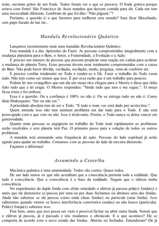 noite, ouviram gritos de um frade. Todos foram ver o que se passava. O frade gritava porque
estava com fome! São Francisco de Assis mandou que dessem comida para ele. Cada um tem
uma necessidade diferente. Lembram de que foi dito: “Não julgueis.”?
Portanto, a questão é: o que faremos para melhorar este mundo? Sem ficar filosofando,
sem papo-furado de bar etc..
Mandala Revolucionário Quântico
Lançamos recentemente mais uma mandala: Revolucionário Quântico.
Esta mandala é a dos Apóstolos do Fazer. As pessoas comprometidas integralmente com a
mudança planetária para o Bem, o Amor, a Fraternidade, a Evolução e a Ação.
É preciso um número de pessoas que possam propiciar uma reação em cadeia para acelerar
a mudança do planeta Terra. Estas pessoas devem estar totalmente comprometidas com a causa
do Bem. Não pode haver dúvida, vacilação, oscilação, medo, preguiça, zona de conforto etc.
É preciso confiar totalmente no Todo e render-se a Ele. Fazer o trabalho do Todo custa
tudo. Não tem como ser menos que isso. É por essa razão que é um trabalho para poucos.
Podem ler nos evangelhos que um dia um moço rico chegou para o Mestre e disse que tinha
feito tudo que a lei exigia. O Mestre respondeu: “Vende tudo que tem e me segue.”. O moço
ficou triste e foi embora.
Essa é a questão. Ou a confiança é 100% ou não é. Ou se entrega tudo ou não é. Como
dizia Shakespeare: “Ser ou não ser.”.
Aprioridade absoluta tem de ser o Todo. “E tudo o mais vos será dado por acréscimo.”.
Quem entende isso não tem nenhum problema em dar tudo para o Todo. E não está
preocupado com o que vem ou não. Isso é irrelevante. Porém, o Todo nunca se deixa vencer em
generosidade.
Quanto mais pessoas se engajarem no trabalho do Todo mais rapidamente os problemas
serão resolvidos e este planeta terá Paz. O primeiro passo para a solução de todos os outros
problemas.
A mandala está emanando uma frequência de ação. Pessoas do lado espiritual já estão
agindo para ajudar no trabalho. Contamos com as pessoas do lado da terceira dimensão.
Façamos a diferença!
Assumindo a Centelha
Mecânica quântica é uma unanimidade. Todos são contra. Quase todos.
De um lado temos os que não acreditam que a consciência permeia toda a realidade. Que
tudo é consciência. Que a consciência é a base da realidade. Negam que o elétron tenha
consciência.
No experimento da dupla fenda com efeito retardado o elétron já passou pela(s) fenda(s) e
antes que ele demonstre se passou por uma ou por duas fechamos ou abrimos uma das fendas.
Ainda não sabemos se ele passou como onda (duas fendas) ou partícula (uma fenda). Isso
saberemos quando virmos se houve interferência construtiva (ondas) ou não houve (partícula).
Pela(s) franja(s) sabemos isso.
Pois bem, antes que isso possa ser visto é possível fechar ou abrir outra fenda. Notem que
o elétron já passou, já é passado e nós mudamos o obstáculo. E o que acontece? Ele se
comporta de acordo com o novo estado das fendas. Abertas ou fechadas. Entenderam? Ele já
 
