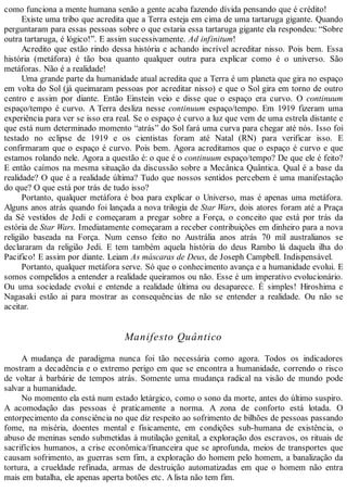 como funciona a mente humana senão a gente acaba fazendo dívida pensando que é crédito!
Existe uma tribo que acredita que a Terra esteja em cima de uma tartaruga gigante. Quando
perguntaram para essas pessoas sobre o que estaria essa tartaruga gigante ela respondeu: “Sobre
outra tartaruga, é lógico!”. E assim sucessivamente. Ad infinitum!
Acredito que estão rindo dessa história e achando incrível acreditar nisso. Pois bem. Essa
história (metáfora) é tão boa quanto qualquer outra para explicar como é o universo. São
metáforas. Não é a realidade!
Uma grande parte da humanidade atual acredita que a Terra é um planeta que gira no espaço
em volta do Sol (já queimaram pessoas por acreditar nisso) e que o Sol gira em torno de outro
centro e assim por diante. Então Einstein veio e disse que o espaço era curvo. O continuum
espaço/tempo é curvo. A Terra desliza nesse continuum espaço/tempo. Em 1919 fizeram uma
experiência para ver se isso era real. Se o espaço é curvo a luz que vem de uma estrela distante e
que está num determinado momento “atrás” do Sol fará uma curva para chegar até nós. Isso foi
testado no eclipse de 1919 e os cientistas foram até Natal (RN) para verificar isso. E
confirmaram que o espaço é curvo. Pois bem. Agora acreditamos que o espaço é curvo e que
estamos rolando nele. Agora a questão é: o que é o continuum espaço/tempo? De que ele é feito?
E então caímos na mesma situação da discussão sobre a Mecânica Quântica. Qual é a base da
realidade? O que é a realidade última? Tudo que nossos sentidos percebem é uma manifestação
do que? O que está por trás de tudo isso?
Portanto, qualquer metáfora é boa para explicar o Universo, mas é apenas uma metáfora.
Alguns anos atrás quando foi lançada a nova trilogia de Star Wars, dois atores foram até a Praça
da Sé vestidos de Jedi e começaram a pregar sobre a Força, o conceito que está por trás da
estória de Star Wars. Imediatamente começaram a receber contribuições em dinheiro para a nova
religião baseada na Força. Num censo feito no Austrália anos atrás 70 mil australianos se
declararam da religião Jedi. E tem também aquela história do deus Rambo lá daquela ilha do
Pacifico! E assim por diante. Leiam As máscaras de Deus, de Joseph Campbell. Indispensável.
Portanto, qualquer metáfora serve. Só que o conhecimento avança e a humanidade evolui. E
somos compelidos a entender a realidade queiramos ou não. Esse é um imperativo evolucionário.
Ou uma sociedade evolui e entende a realidade última ou desaparece. É simples! Hiroshima e
Nagasaki estão ai para mostrar as consequências de não se entender a realidade. Ou não se
aceitar.
Manifesto Quântico
A mudança de paradigma nunca foi tão necessária como agora. Todos os indicadores
mostram a decadência e o extremo perigo em que se encontra a humanidade, correndo o risco
de voltar à barbárie de tempos atrás. Somente uma mudança radical na visão de mundo pode
salvar a humanidade.
No momento ela está num estado letárgico, como o sono da morte, antes do último suspiro.
A acomodação das pessoas é praticamente a norma. A zona de conforto está lotada. O
entorpecimento da consciência no que diz respeito ao sofrimento de bilhões de pessoas passando
fome, na miséria, doentes mental e fisicamente, em condições sub-humana de existência, o
abuso de meninas sendo submetidas à mutilação genital, a exploração dos escravos, os rituais de
sacrifícios humanos, a crise econômica/financeira que se aprofunda, meios de transportes que
causam sofrimento, as guerras sem fim, a exploração do homem pelo homem, a banalização da
tortura, a crueldade refinada, armas de destruição automatizadas em que o homem não entra
mais em batalha, ele apenas aperta botões etc. Alista não tem fim.
 