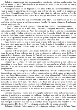 Tudo isso e muito mais é fruto de um paradigma materialista, cartesiano e reducionista. Esta
visão de mundo em que o Todo não existe e que somente a matéria é o que importa é que trouxe
esses resultados preliminares.
A situação atual não é o fim do processo. É o início do fim, caso a humanidade não resolva
reagir e mudar de consciência. A única coisa que pode reverter esse quadro é a mudança de
consciência. Expandi-la para integrar o Todo na vida diária de cada um. Aceitar a Centelha
Divina dentro de si e mudar toda a vida na Terra para que a civilização viva de acordo com esta
verdade.
Tudo terá de mudar para que a humanidade tenha futuro. Isso implica sair da zona de
conforto e agir. Ler, estudar e trabalhar. Assumir a Centelha Divina que está dentro de cada um e
viver de acordo com ela.
O que é a Centelha Divina? É o próprio Criador, O Todo, AFonte, Tudo-O-Que-Existe.
E como o Todo é? Ele é puro amor. Consciente, Inteligente, Onisciente, Onipotente e
Onipresente. Mas, a Sua Essência é Amor Incondicional. Ele distribui amor incondicionalmente
por toda a criação. Melhor seria dizer, por toda a Sua Emanação. Criação dá uma ideia de
separação e isso é que levou a esta situação calamitosa em que se encontra a humanidade. Aideia
de um Deus separado do homem levou a todas as guerras religiosas em Seu Nome! Porque
assim é possível matar outro ser humano, já que Deus não está dentro dele.
Deus derrama amor por toda a humanidade o tempo todo, caso contrário a humanidade
deixaria de existir num segundo. Deus colapsa a função de onda da humanidade o tempo todo.
Tudo isso pode ser falado de forma teológica. Prefiro falar de forma científica para ver se isso
muda a situação atual.
Deus não pode ser entendido. Como pode a parte entender o Todo? O Todo é maior que a
soma das partes. O que podemos fazer é sentir o máximo que pudermos o amor de Deus. O
amor do Todo. Essa percepção do amor do Todo irá aumentar cada vez mais na medida em que
aumentar a nossa capacidade de amar. Isso depende do estado da nossa consciência. Quanto
mais ela expandir mais será capaz de amar incondicionalmente.
Imaginar que a solução de tudo isso acontecerá espontaneamente e sem esforço da
humanidade é uma ilusão extremamente perigosa. As consequências afetarão todos sem
distinção. De um jeito ou de outro, todos estão colapsando a situação atual e colherão os frutos
que plantaram.
A única saída é a aceitação do lado espiritual da realidade e mudar a forma com que a Terra
é administrada para incorporar a nova visão de mundo. Achar que não é preciso agir para mudar
isso é pura ilusão. Não acontecerá nenhum milagre para salvar a humanidade. Toda a informação
que é preciso já está sendo recebida para a mudança de paradigma e o que vem acontecendo?
Praticamente nada. A maioria absoluta está se remoendo e se debatendo com a consciência
expandida que estão recebendo. Não sabem o que fazer com ela já que estão aferrados ao
materialismo e os que têm conhecimento de espiritualidade precisam entender que é preciso agir
para mudar esse estado de coisas. E a única solução é a mudança de consciência. Só isso. Que
os humanos entendam que o Todo existe e vivam de acordo com a Centelha Divina, a parte do
Todo dentro de si.
Continuar na zona de conforto com preocupações materiais de como melhorar as condições
materiais da existência só aumentará os problemas. Lembram que onde se põe o foco aquilo
aumenta? Quanto mais preocupação com um problema maior ele se tornará. Todas as questões
materiais poderiam ser resolvias rapidamente se o foco das pessoas estivesse no Todo. Tudo o
mais viria por acréscimo, mas isso não é entendido porque as pessoas não entendem o Todo,
não sentem como Ele. Repito: O Todo não pode ser entendido, Ele tem de ser sentido.
Tudo que a Mecânica Quântica descobriu leva à comprovação da existência do Todo. Todos
 