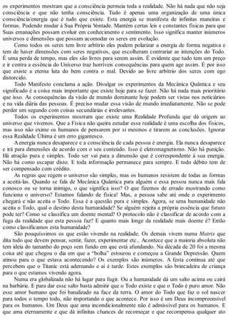 os experimentos mostram que a consciência permeia toda a realidade. Não há nada que não seja
consciência e que não tenha consciência. Tudo é apenas uma organização de uma única
consciência/energia que é tudo que existe. Esta energia se manifesta de infinitas maneiras e
formas. Podendo mudar à Sua Própria Vontade. Mantém certas leis e constantes físicas para que
Suas emanações possam evoluir em conhecimento e sentimento. Isso significa manter inúmeros
universos e dimensões que possam acomodar os seres em evolução.
Como todos os seres tem livre arbítrio eles podem polarizar a energia de forma negativa e
tem de haver dimensões com seres negativos, que escolheram contrariar as intenções do Todo.
É uma perda de tempo, mas eles são livres para serem assim. É evidente que tudo tem um preço
e ir contra a essência do Universo traz horríveis consequências para quem age assim. É por isso
que existe a eterna luta do bem contra o mal. Devido ao livre arbítrio dos seres com ego
distorcido.
Todo Manifesto conclama a ação. Divulgar os experimentos da Mecânica Quântica e seu
significado é a coisa mais importante que existe hoje para se fazer. Não há nada mais prioritário
que isso. As consequências da visão de mundo dominante hoje podem ser vistas nos noticiários
e na vida diária das pessoas. É preciso mudar essa visão de mundo imediatamente. Não se pode
perder um segundo com coisas secundárias e irrelevantes.
Todos os experimentos mostram que existe uma Realidade Profunda que dá origem ao
universo que vivemos. Que a Física não queira estudar essa realidade é uma escolha dos físicos,
mas isso não exime os humanos de pensarem por si mesmos e tirarem as conclusões. Ignorar
essa Realidade Última é um erro gigantesco.
Aenergia nunca desaparece e a consciência de cada pessoa é energia. Ela nunca desaparece
e irá para dimensões de acordo com o seu conteúdo. Isso é eletromagnetismo. Não há punição.
Há atração pura e simples. Todo ser vai para a dimensão que é correspondente à sua energia.
Não há como escapar disto. E toda informação permanece para sempre. E todo débito tem de
ser compensado com crédito.
As regras que regem o universo são simples, mas os humanos resistem de todas as formas
a aceitá-las. Quando se fala de Mecânica Quântica para alguém e essa pessoa nunca mais fala
conosco ou se torna inimigo, o que significa isso? O que fizemos de errado mostrando como
funciona o universo? Estamos falando de física! Mas, a pessoa sabe até onde o experimento
chegará e não aceita o Todo. Essa é a questão pura e simples. Agora, se uma humanidade não
aceita o Todo, qual o destino desta humanidade? Se alguém rejeita a própria essência que futuro
pode ter? Como se classifica um doente mental? O protocolo não é classificar de acordo com a
fuga da realidade que esta pessoa faz? E quanto mais longe da realidade mais doente é? Então
como classificamos esta humanidade?
São pouquíssimos os que estão vivendo na realidade. Os demais vivem numa Matrix que
dita tudo que devem pensar, sentir, fazer, experimentar etc.. Acontece que a maioria absoluta não
tem ideia do tamanho do poço sem fundo em que está afundando. Na década de 20 foi a mesma
coisa até que chegou o dia em que a “bolha” estourou e começou a Grande Depressão. Quem
atinou para o que estava acontecendo? Os exemplos são inúmeros. A festa continua até que
percebem que o Titanic está adernando e aí é tarde. Estes exemplos são brincadeira de criança
para o que estamos vivendo agora.
Numa era globalizada não há lugar para fugir. Ou a humanidade dá um salto acima ou cairá
na barbárie. E para dar esse salto basta admitir que o Todo existe e que o Todo é puro amor. Não
esse amor humano que foi banalizado na face da terra. O amor do Todo que faz o sol nascer
para todos o tempo todo, não importando o que acontece. Por isso é um Deus incompreensível
para os humanos. Um Deus que ama incondicionalmente não é admissível para os humanos. E
que ama eternamente e que dá infinitas chances de recomeçar e que recompensa qualquer ato
 