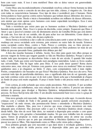 bom cem vezes mais. E isso é uma metáfora! Deus não se deixa vencer em generosidade.
Experimentem!
Como Deus ama incondicionalmente a humanidade resolveu colocar forma humana na ideia
de Deus. Nasceu assim o conceito de um deus que tem ódio, ciúmes, é vingativo etc. Um deus
com todas as características humanas. Esse tipo de deus é assimilável, pois é humano. Desta
forma podem-se fazer guerras contra outros humanos que tenham deuses diferentes dos nossos.
Isso foi sempre assim. Desde o inicio a humanidade acreditou em milhares de deuses diferentes,
sem atentar que eram apenas seres humanos com maior capacidade tecnológica. Essa é uma
longa história que não cabe aqui.
Toda a resistência que existe para que os humanos aceitem a Mecânica Quântica está
baseada nesta questão. Deus. Esse é o pomo da discórdia, como sempre. Esquecem que Deus é
Amor e que é possível contatar com ele diretamente através da Centelha Divina que está dentro
de cada um. Isso tem de ser sentido, não dá para achar isso em laboratório. Como dizem os
taoistas, o Tao tem de ser vivido, não dá para explicá-lo.
Desta forma a resistência a dar o salto de consciência para sentir o amor de Deus é feroz. A
mudança em nossa sociedade seria extrema, pois estamos no outro lado da moeda. Estamos
numa sociedade contra Deus, contra o Todo. Parece o contrário, mas os fatos provam o
contrário. Como numa sociedade que supostamente acredita em Deus podemos ter mais de um
bilhão de pessoas passando fome, ganhando dois dólares por dia?
A lista das mazelas humanas é infinita. Assim, fica claro para quem tem olhos porque as
pessoas reagem da forma que reagem quando se fala em Mecânica Quântica. Porque é preciso
mudar tudo para incorporar as descobertas feitas a mais de um século. E quando falo mudar
tudo, é tudo. Tudo que existe está baseado num paradigma materialista. Leiam os livros usados
nas universidades. Não há lugar neles para Deus. E isso pode durar quanto? Roma durou
setecentos anos, mas virou pó. Estamos com quantos anos nessa era moderna? Mais ou menos
quinhentos anos e já chegamos ao limite. É claro, com computadores tudo é mais rápido.
Porém, computadores são baseados em que física? Mecânica Quântica. Para isso ela serve. Para
construir todo tipo de parafernália eletrônica, mas o significado dela tem de ser ignorado, para
que tudo continue como está ou que vá de mal a pior. Quem acha que a humanidade já chegou
ao fundo do poço está muito enganado. O poço é muito fundo e não precisa muito mais para se
abrir.
Com certeza, já estão achando que estou sendo pessimista. Pelo contrário. É por acreditar
que tem solução que trabalhamos, mas esta solução tem de ser coletiva. É preciso um número
mínimo de pessoas para divulgar a Mecânica Quântica, independentemente da reação das
pessoas. Se fosse fácil já teria sido feito. É um desafio monumental fazer isso e essa é a graça de
enfrentar a maioria.
Uma nova geração está nascendo. Algumas dessas crianças já estão aqui. A conexão dessas
crianças com a verdade do Todo é tão grande que mesmo quando estiverem encarnadas e
“esquecerem” de onde vieram, elas permanecerão firmes e entenderão a Mecânica Quântica.
Elas mudarão o planeta. Mas, para isso é preciso que essas crianças encontrem um meio
adequado para evoluírem. Elas precisam saber o que é a Mecânica Quântica desde crianças,
desde bebês. Elas têm de ouvir falar disto, ter material a disposição para estudar e com quem
conversar. Daqui a três gerações a humanidade mudou. Só que esse trabalho tem de começar
agora. Temos de propiciar os meios para que elas aprendam antes de entrar nas escolas
convencionais. É preciso que os pais que entenderam a Mecânica Quântica se disponham a
passar isso para os filhos. Não importando como os filhos serão vistos pelos colegas.
Essa primeira geração que está nascendo é que dará inicio à revolução quântica. Livros,
DVDs e toda espécie de mídia precisa estar à disposição delas para que assimilem o
 