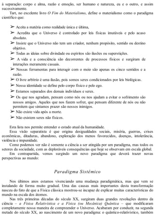 à separação: corpo e alma, razão e emoção, ser humano e natureza, eu e o outro, e assim
sucessivamente.
Tart, no excelente livro O Fim do Materialismo, define o materialismo como o paradigma
científico que:
➢ Aceita a matéria como realidade única e última,
➢ Acredita que o Universo é controlado por leis físicas imutáveis e pelo acaso
absoluto.
➢ Insiste que o Universo não tem um criador, nenhum propósito, sentido ou destino
objetivo.
➢ Todas as ideias sobre divindade ou espíritos são ilusões ou superstições.
➢ A vida e a consciência são decorrentes de processos físicos e surgiram de
interações meramente casuais.
➢ Nossas ferramentas para interagir com o meio são apenas os cinco sentidos e a
razão.
➢ O livre arbítrio é uma ilusão, pois somos seres condicionados por leis biológicas.
➢ Nossa identidade se define pelo corpo físico e pelo ego.
➢ Estamos separados dos demais indivíduos e seres.
➢ Os que nos agradam, pensam como nós ou nos ajudam a evitar o sofrimento são
nossos amigos. Aqueles que nos fazem sofrer, que pensam diferente de nós ou não
permitem que sintamos prazer são nossos inimigos.
➢ Não existe vida após a morte.
➢ Não existem seres não físicos.
Esta lista nos permite entender o estado atual da humanidade.
Essa visão separatista é que origina desigualdades sociais, miséria, guerras, crises
econômicas, ditaduras, abandono, exploração dos menos favorecidos, doenças, intolerância,
violência e impunidade.
Como podemos ver não é somente a ciência a ser atingida por um paradigma, mas todos os
setores da sociedade, com as deploráveis consequências que hoje se observam em escala global.
Em contrapartida, vemos surgindo um novo paradigma que deverá trazer novas
perspectivas ao mundo:
Paradigma Sistêmico
Nos últimos anos estamos vivenciando uma mudança paradigmática, mas que vem se
instalando de forma muito gradual. Uma das causas mais importantes desta transformação
nasceu do fato de que a Física clássica mostrou-se incapaz de explicar muitas características do
mundo na escala dos átomos.
Nas três primeiras décadas do século XX, surgiram duas grandes revoluções dentro da
ciência – a Física Relativística e a Física (ou Mecânica) Quântica – que modificaram
completamente nossa maneira de compreender o Universo. Acabaram por conduzir, na segunda
metade do século XX, ao nascimento de um novo paradigma: o quântico-relativístico, também
 