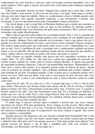 conhecimento de como funciona o universo, antes da lavagem cerebral materialista. Isto é da
maior urgência. Todo o apoio e suporte necessário estão sendo dados pelas instâncias superiores
do universo.
Cabe aos encarnados fazerem sua parte. Ninguém deve esperar que o outro faça. Cada um
tem uma função e uma missão. E tudo isso tem um preço a ser pago. Quem pega no arado e
olha para trás não é digno do trabalho. Muitos se comprometem a fazer o trabalho quando estão
do lado espiritual, mas quando encarnam esquecem o que prometeram e perdem uma
encarnação. É por isso que demora tanto para a humanidade avançar centímetros.
Um século depois e não se pode falar de Mecânica Quântica que se perde uma amizade ou
se ganha um inimigo. E isso quando cada vez mais se tem produtos no mercado usando a
tecnologia da advinda dela. Essa dicotomia não pode durar eternamente. Não é possível usar a
tecnologia e não mudar filosoficamente.
Hoje se discute que nem todos podem ter a tecnologia nuclear. Pois é, essa é a questão que
estamos tratando aqui. O uso da tecnologia quântica sem a aceitação do seu significa gera esse
tipo de situação. Qualquer físico pode entender essa tecnologia e fazer o que quiser com ela. E
quando isso fica de conhecimento de todos o que teremos como resultado? Guerras nucleares.
Pois quanto tempo precisa para que muita gente tenha acesso e use? A humanidade usa o que
tem na mão. Esse é o problema de usar a tecnologia sem o conhecimento espiritual que possa
limitar o seu uso indevido. Não há freio espiritual, porque não há consciência do que significa o
átomo. Apenas sabe-se como pode ser usado como arma, mas quem é o átomo?
Então ficamos na seguinte situação: uma pessoa que tem capacidade econômica de ter
celular, rádio, TV, GPS, tablets etc. têm tudo isso e quem tem capacidade de construir um
artefato nuclear também faz. Todos estão na mesma situação filosófica. É apenas uma questão
de capacidade econômica financeira. Tudo isso são parafernálias eletrônicas. Brinquedinhos, uns
mais caros e outros mais baratos. E os humanos gostam muito de brincar de guerra. Aquela
coisa de território do cérebro reptiliano. Uma civilização dominada pelo cérebro reptiliano só
pode terminar de um jeito. Na própria extinção. E não se pense que as civilizações podem cair e
nascer de novo. Tudo tem um limite. Uma coisa é uma guerra de dois mil anos atrás com
espadas, lanças etc. e outra é com conhecimento de como o átomo funciona e pode ser usado
como arma.
Agora não há volta. Ou se evolui ou é o fim. E quando digo que é o fim é o fim de tudo
para sempre. Não pensem que dá para refazer tudo porque não dá. Há seis mil anos a Suméria
apareceu pronta com toda a infraestrutura social que temos hoje. A mesma coisa. E segundo a
história, apareceu do nada. Com tudo funcionando como hoje. Só a tecnologia era diferente. E
acham que isso veio do nada! Essa é outra longa história. Hoje não sobraria ninguém apto a
reconstruir uma civilização destruída globalmente. Só a barbárie sobraria. Quem acha o contrário
é porque ainda está na visão romântica da vida!
O tempo urge. É preciso começar agora a preparar o terreno para que essas crianças
encontrem um terreno fértil para germinarem. Essas crianças já estão prontas. Basta olhar nos
olhos de um bebê de dois anos e se vê isso. O progresso delas não pode ser atrasado por causa
dos interesses imediatistas dos pais. O compromisso com essas crianças é sagrado. Elas vieram
salvar o planeta e a humanidade.
Quantas pessoas estão dispostas a dar sua vida pela evolução desta humanidade? Dar a vida
pelo Todo? Sem medir o que faz, sem medir o quanto ajuda, sem medir o quanto gasta de tempo
e dinheiro? Sem olhar para trás? Com quantas pessoas o Todo pode contar neste planeta? Com
quantas pessoas que deixem o ego de lado e trabalhem pelo Todo sem reclamar, sem
choramingar, sem lamentação, sem dar desculpas etc.?
 