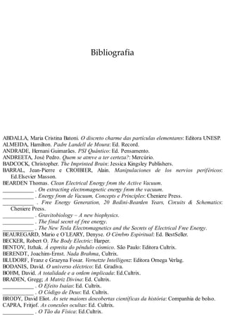 Bibliografia
ABDALLA, Maria Cristina Batoni. O discreto charme das partículas elementares: Editora UNESP.
ALMEIDA, Hamilton. Padre Landell de Moura: Ed. Record.
ANDRADE, Hernani Guimarães. PSI Quântico: Ed. Pensamento.
ANDREETA, José Pedro. Quem se atreve a ter certeza?: Mercúrio.
BADCOCK, Christopher. The Imprinted Brain: Jessica Kingsley Publishers.
BARRAL, Jean-Pierre e CROIBIER, Alain. Manipulaciones de los nervios periféricos:
Ed.Elsevier Masson.
BEARDEN Thomas. Clean Electrical Energy from the Active Vacuum.
___________ . On extracting electromagnetic energy from the vacuum.
___________ . Energy from de Vacuum, Concepts e Principles: Cheniere Press.
___________ . Free Energy Generation, 20 Bedini-Bearden Years, Circuits & Schematics:
Cheniere Press.
___________ . Gravitobiology – A new biophysics.
___________ . The final secret of free energy.
___________ . The New Tesla Electromagnetics and the Secrets of Electrical Free Energy.
BEAUREGARD, Mario e O´LEARY, Denyse. O Cérebro Espiritual: Ed. BestSeller.
BECKER, Robert O. The Body Electric: Harper.
BENTOV, Itzhak. À espreita do pêndulo cósmico. São Paulo: Editora Cultrix.
BERENDT, Joachim-Ernst. Nada Brahma, Cultrix.
BLUDORF, Franz e Grazyna Fosar. Vernetzte Intelligenz: Editora Omega Verlag.
BODANIS, David. O universo eléctrico: Ed. Gradiva.
BOHM, David. A totalidade e a ordem implicada: Ed.Cultrix.
BRADEN, Gregg; A Matriz Divina: Ed. Cultrix.
___________ . O Efeito Isaías: Ed. Cultrix.
___________ . O Código de Deus: Ed. Cultrix.
BRODY, David Eliot. As sete maiores descobertas científicas da história: Companhia de bolso.
CAPRA, Fritjof. As conexões ocultas: Ed. Cultrix.
___________ . O Tão da Física: Ed.Cultrix.
 