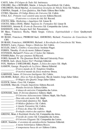 CASTI, John. O Colapso de Tudo: Ed. Intrínseca.
CHILDRE, Doc e HOWARD, Martin. A Solução HearthMath: Ed. Cultrix.
CHILDRESS, David Hatcher. As fantásticas invenções de Nikola Tesla: Ed. Madras.
CHOPRA, Deepak. A Cura Quântica, São Paulo: Editora Best Seller.
CITRO, Massimo. O Código Básico do Universo: Ed. Cultrix
COLE, K.C. Primeiro você constrói uma nuvem: Editora Record.
___________ . O universo e a xícara de chá: Ed. Record.
COUTO, Hélio. Marketing e Arquétipos: Ed. Linear B.
COUTO, Hélio e DIAS, Mabel. Negócios In- Formados: Ed. Linear B.
DAMÁSIO, Antonio R. O erro de Descartes: Ed. Companhia das Letras.
DAVIDSON, John. Energia Sutil: Ed. Pensamento.
DI Biase, Francisco; Rocha, Mario Sergio. Ciência, Espiritualidade e Cura: Qualitymark
Editora.
DI BIASE, Francisco; PRIBRAM Karl; AMOROSO, Richard. Fronteiras da Consciência: Ed.
CRV.
DI BIASE, Francisco; AMOROSO, Richard. A Revolução da Consciência: Ed. Vozes.
DOSSEY, Larry. Espaço, Tempo e Medicina: Ed. Cultrix.
ECCLES, John C. Cérebro e Consciência: Instituto Piaget.
FERRIS, Timothy. O céu da mente: Editora Campus.
FEYNMAN, Richard P. Física em 12 lições: Ed. Ediouro.
FISHER,Helen. Por que amamos: Ed.Record.
FORD, Kenneth W. The Quantum World: Harvard University Press
FOREM, Jack. Quem Somos Nós?: Prestígio Editorial.
FOX, Matthew e SHELDRAKE, Rupert. A física dos anjos: Ed. Aleph.
GAMOW, George. Biografia de La física: Alianza Editorial.
___________ . O novo mundo do Sr. Tompkins: Gradiva.
___________ . O incrível mundo da física moderna: Ibrasa.
GARDNER, James. O Universo Inteligente: Ed. Cultrix.
GILMORE, Robert. Alice no País do Quantum. Rio de Janeiro: Jorge Zahar Editor.
___________ . O Mágico dos Quarks: Jorge Zahar Editor.
GLEICK, James. Caos: Ed. Campus.
GLEISER, Marcelo. Criação Imperfeita: Editora Record.
___________ . Mundos Invisíveis: Editora Globo.
___________ . A dança do universo: Companhia das Letras.
GOSWAMI, Amit. O Ativista Quântico: Editora Aleph.
___________ . O Universo Autoconsciente: Editora Aleph, São Paulo.
___________ . Deus não está morto: Ed. Aleph.
___________ . Criatividade Quântica: Ed. Aleph.
___________ . O Médico Quântico: Ed. Cultrix.
___________ . A Janela Visionária: Ed. Cultrix.
___________ . A Física da Alma: Ed. Cultrix.
___________ . Evolução criativa das espécies: Aleph.
GREENE, Brian A Realidade Oculta: Ed. Companhia das letras.
___________ . O tecido do cosmo: Ed. Companhia das Letras.
___________ . O Universo Elegante: Ed. Companhia das Letras.
GROF, Stanislav. A aventura da autodescoberta: Summus Editorial.
___________ . A mente holotrópica: Editora Rocco.
___________ . A tempestuosa busca do ser: Editora Cultrix.
 