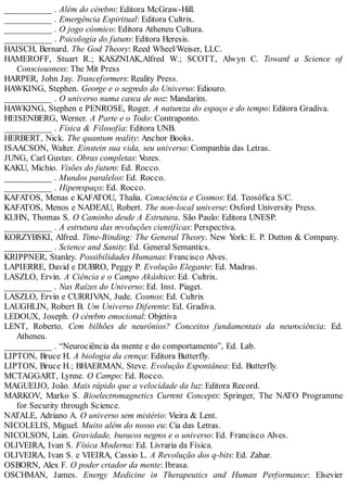 ___________ . Além do cérebro: Editora McGraw-Hill.
___________ . Emergência Espiritual: Editora Cultrix.
___________ . O jogo cósmico: Editora Atheneu Cultura.
___________ . Psicologia do futuro: Editora Heresis.
HAISCH, Bernard. The God Theory: Reed Wheel/Weiser, LLC.
HAMEROFF, Stuart R.; KASZNIAK,Alfred W.; SCOTT, Alwyn C. Toward a Science of
Consciousness: The Mit Press
HARPER, John Jay. Tranceformers: Reality Press.
HAWKING, Stephen. George e o segredo do Universo: Ediouro.
___________ . O universo numa casca de noz: Mandarim.
HAWKING, Stephen e PENROSE, Roger. A natureza do espaço e do tempo: Editora Gradiva.
HEISENBERG, Werner. A Parte e o Todo: Contraponto.
___________ . Física & Filosofia: Editora UNB.
HERBERT, Nick. The quantum reality: Anchor Books.
ISAACSON, Walter. Einstein sua vida, seu universo: Companhia das Letras.
JUNG, Carl Gustav. Obras completas: Vozes.
KAKU, Michio. Visões do futuro: Ed. Rocco.
___________ . Mundos paralelos: Ed. Rocco.
___________ . Hiperespaço: Ed. Rocco.
KAFATOS, Menas e KAFATOU, Thalia. Consciência e Cosmos: Ed. Teosófica S/C.
KAFATOS, Menos e NADEAU, Robert. The non-local universe: Oxford University Press.
KUHN, Thomas S. O Caminho desde A Estrutura. São Paulo: Editora UNESP.
___________ . A estrutura das revoluções científicas: Perspectiva.
KORZYBSKI, Alfred. Time-Binding: The General Theory. New York: E. P. Dutton & Company.
___________ . Science and Sanity: Ed. General Semantics.
KRIPPNER, Stanley. Possibilidades Humanas: Francisco Alves.
LAPIERRE, David e DUBRO, Peggy P. Evolução Elegante: Ed. Madras.
LASZLO, Ervin. A Ciência e o Campo Akáshico: Ed. Cultrix.
___________ . Nas Raízes do Universo: Ed. Inst. Piaget.
LASZLO, Ervin e CURRIVAN, Jude. Cosmos: Ed. Cultrix
LAUGHLIN, Robert B. Um Universo Diferente: Ed. Gradiva.
LEDOUX, Joseph. O cérebro emocional: Objetiva
LENT, Roberto. Cem bilhões de neurônios? Conceitos fundamentais da neurociência: Ed.
Atheneu.
___________ . “Neurociência da mente e do comportamento”, Ed. Lab.
LIPTON, Bruce H. A biologia da crença: Editora Butterfly.
LIPTON, Bruce H.; BHAERMAN, Steve. Evolução Espontânea: Ed. Butterfly.
MCTAGGART, Lynne. O Campo: Ed. Rocco.
MAGUEIJO, João. Mais rápido que a velocidade da luz: Editora Record.
MARKOV, Marko S. Bioelectromagnetics Current Concepts: Springer, The NATO Programme
for Security through Science.
NATALE, Adriano A. O universo sem mistério: Vieira & Lent.
NICOLELIS, Miguel. Muito além do nosso eu: Cia das Letras.
NICOLSON, Lain. Gravidade, buracos negros e o universo: Ed. Francisco Alves.
OLIVEIRA, Ivan S. Física Moderna: Ed. Livraria da Física.
OLIVEIRA, Ivan S. e VIEIRA, Cassio L. A Revolução dos q-bits: Ed. Zahar.
OSBORN, Alex F. O poder criador da mente: Ibrasa.
OSCHMAN, James. Energy Medicine in Therapeutics and Human Performance: Elsevier
 