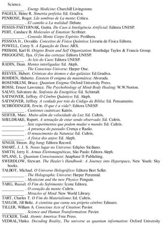 Science.
___________ . Energy Medicine: Churchill Livingstone.
PAGELS, Heinz R. Simetria perfeita: Ed. Gradiva.
PENROSE, Roger. Lãs sombras de La mente: Critica.
___________ . El camiño a La realidad: Debate.
PESSIS-PASTERNAK, Guitta. Do Caos à Inteligência Artificial: Editora UNESP.
PERT, Candace B. Molecules of Emotion: Scribner.
___________ . Conexão Mente Corpo Espírito: Prolibera.
PESSOA Jr., Osvaldo. Conceitos de Física Quântica: Livraria de Física Editora.
POWELL, Corey S. A Equação de Deus: ARX.
PRIBAM, Karl H. Origins Brain and Self Organization: Routledge Taylos & Francis Group.
PRIGOGINE, Ilya. O fim das certezas: Editora UNESP.
___________ . As leis do Caos: Editora UNESP.
RADIN, Dean. Mentes interligadas: Ed. Aleph.
___________ . The Conscious Universe: Harper One.
REEVES, Hubert. Crónicas dos átomos e das galáxias: Ed.Gradiva.
ROHDEN, Huberto. Einstein O enigma da matemática: Alvorada.
ROSENBLUM, Bruce. Quantum Enigma: Oxford University Press.
ROSSI, Ernest Lawrence. The Psychobiology of Mind-Body Healing: W.W.Norton.
SALVO, Salvatore de. Sinfonia da Energética: Ed. Schimidt
SATINOVER, Jeffrey. O Cérebro Quântico: Ed. Aleph.
SATINOVER, Jeffrey. A verdade por trás do Código da Bíblia: Ed. Pensamento.
SCHRÖDINGER, Erwin. O que é a vida?: Editora UNESP.
___________ . Custiones cuánticas: Kairós.
SEIFER, Marc. Muito além da velocidade da Luz: Ed. Cultrix.
SHELDRAKE, Rupert. A sensação de estar sendo observado: Ed. Cultrix.
___________ . Sete experimentos que podem mudar o mundo: Ed. Cultrix.
___________ . A presença do passado: Crença e Razão.
___________ . O renascimento da Natureza: Ed. Cultrix.
___________ . A física dos anjos: Ed. Aleph.
SINGH, Simon. Big bang: Editora Record.
SMART, J. J. S. Nosso lugar no Universo: Edições Siciliano.
SMITH, Jerry E. Armas Eletromagnéticas, São Paulo: Editora Aleph.
SPLANE, L. Quantum Consciousness: Anaphase II Publishing.
SWERDLOW, Stewart. The Healer’s Handbook: A Journey into Hyperspace, New Yourk: Sky
books.
TALBOT, Michael. O Universo Holográfico: Editora Best Seller.
___________ . The Holographic Universe: Harper Perennial.
___________ . Mysticism and the new Physics: Penguin.
TARG, Russel. O Fim do Sofrimento: Ícone Editora.
___________ . O coração da mente: Cultrix.
___________ . Miracles of Mind: New World Library.
TART, Charles T. O Fim do Materialismo: Ed. Cultrix.
TAYLOR, Jill Bolte. A cientista que curou seu próprio cérebro: Ediouro.
TILLER, William A. Conscious Acts of Creation: Pavior.
___________ . Science and Human Transformation: Pavior.
TUCKER, Todd. Atomic America: Free Press.
VEDRAL,Vlatko. Decoding Reality, The universe as quantum information: Oxford University
 