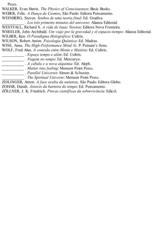 Press.
WALKER, Evan Harris. The Physics of Consciousness: Basic Books.
WEBER, Felix. A Dança do Cosmos, São Paulo: Editora Pensamento.
WEINBERG, Steven. Sonhos de uma teoria final: Ed. Gradiva.
___________ . Los três primeros minutos del universo: Alianza Editorial.
WESTFALL, Richard S. A vida de Isaac Newton: Editora Nova Fronteira.
WHEELER, John Archibald. Um viaje por la gravedad y el espacio-tiempo: Alianza Editorial.
WILBER, Ken. O Paradigma Holográfico: Cultrix.
WILSON, Robert Anton. Psicologia Quântica: Ed. Madras.
WISE, Anna. The High-Performance Mind: G. P. Putnam’s Sons.
WOLF, Fred Alan. A conexão entre Mente e Matéria: Ed. Cultrix.
___________ . Espaço tempo e além: Ed. Cultrix.
___________ . Viagem no tempo: Ed. Mercuryo.
___________ . A cabala e a nova alquimia: Ed. Aleph.
___________ . Matter into feeling: Moment Point Press.
___________ . Parallel Universes: Simon & Schuster.
___________ . The Spiritual Universe: Moment Point Press.
ZEILINGER, Anton. A face oculta da natureza, São Paulo: Editora Globo.
ZOHAR, Danah. Através da barreira do tempo: Ed. Pensamento.
ZÖLLNER, J. K. Friedrich. Provas científicas da sobrevivência: Edicel.
 