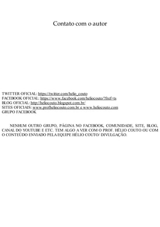 Contato com o autor
TWITTER OFICIAL: https://twitter.com/helio_couto
FACEBOOK OFICIAL: https://www.facebook.com/heliocouto/?fref=ts
BLOG OFICIAL: http://heliocouto.blogspot.com.br/
SITES OFICIAIS: www.profheliocouto.com.br e www.heliocouto.com
GRUPO FACEBOOK
NENHUM OUTRO GRUPO, PÁGINA NO FACEBOOK, COMUNIDADE, SITE, BLOG,
CANAL DO YOUTUBE E ETC. TEM ALGO A VER COM O PROF. HÉLIO COUTO OU COM
O CONTEÚDO ENVIADO PELAEQUIPE HÉLIO COUTO/ DIVULGAÇÃO.
 