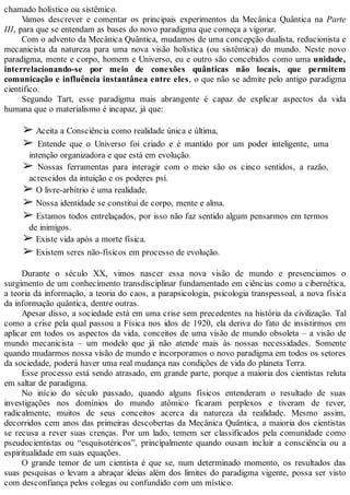 chamado holístico ou sistêmico.
Vamos descrever e comentar os principais experimentos da Mecânica Quântica na Parte
III, para que se entendam as bases do novo paradigma que começa a vigorar.
Com o advento da Mecânica Quântica, mudamos de uma concepção dualista, reducionista e
mecanicista da natureza para uma nova visão holística (ou sistêmica) do mundo. Neste novo
paradigma, mente e corpo, homem e Universo, eu e outro são concebidos como uma unidade,
interrelacionando-se por meio de conexões quânticas não locais, que permitem
comunicação e influência instantânea entre eles, o que não se admite pelo antigo paradigma
científico.
Segundo Tart, esse paradigma mais abrangente é capaz de explicar aspectos da vida
humana que o materialismo é incapaz, já que:
➢ Aceita a Consciência como realidade única e última,
➢ Entende que o Universo foi criado e é mantido por um poder inteligente, uma
intenção organizadora e que está em evolução.
➢ Nossas ferramentas para interagir com o meio são os cinco sentidos, a razão,
acrescidos da intuição e os poderes psi.
➢ O livre-arbítrio é uma realidade.
➢ Nossa identidade se constitui de corpo, mente e alma.
➢ Estamos todos entrelaçados, por isso não faz sentido algum pensarmos em termos
de inimigos.
➢ Existe vida após a morte física.
➢ Existem seres não-físicos em processo de evolução.
Durante o século XX, vimos nascer essa nova visão de mundo e presenciamos o
surgimento de um conhecimento transdisciplinar fundamentado em ciências como a cibernética,
a teoria da informação, a teoria do caos, a parapsicologia, psicologia transpessoal, a nova física
da informação quântica, dentre outras.
Apesar disso, a sociedade está em uma crise sem precedentes na história da civilização. Tal
como a crise pela qual passou a Física nos idos de 1920, ela deriva do fato de insistirmos em
aplicar em todos os aspectos da vida, conceitos de uma visão de mundo obsoleta – a visão de
mundo mecanicista – um modelo que já não atende mais às nossas necessidades. Somente
quando mudarmos nossa visão de mundo e incorporamos o novo paradigma em todos os setores
da sociedade, poderá haver uma real mudança nas condições de vida do planeta Terra.
Esse processo está sendo atrasado, em grande parte, porque a maioria dos cientistas reluta
em saltar de paradigma.
No início do século passado, quando alguns físicos entenderam o resultado de suas
investigações nos domínios do mundo atômico ficaram perplexos e tiveram de rever,
radicalmente, muitos de seus conceitos acerca da natureza da realidade. Mesmo assim,
decorridos cem anos das primeiras descobertas da Mecânica Quântica, a maioria dos cientistas
se recusa a rever suas crenças. Por um lado, temem ser classificados pela comunidade como
pseudocientistas ou “esquisotéricos”, principalmente quando ousam incluir a consciência ou a
espiritualidade em suas equações.
O grande temor de um cientista é que se, num determinado momento, os resultados das
suas pesquisas o levam a abraçar ideias além dos limites do paradigma vigente, possa ser visto
com desconfiança pelos colegas ou confundido com um místico.
 