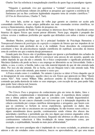 Charles Tart faz referência à marginalização científica de quem foge ao paradigma vigente:
“Ninguém é queimado vivo por questionar a “verdade” convencional, mas os
periódicos profissionais relutam em publicar as pesquisas que sugerem a existência de
fenômenos psi ou lhes conferem legitimidade enquanto tema de estudos científicos.”
(O Fim do Materialismo, Charles T. Tart).
Por outro lado, aceitar as regras do velho jogo garante ao cientista ser aceito pela
comunidade científica, ter seus artigos publicados nas mais renomadas revistas científicas, ter
acesso a financiamentos, doações, fundos de pesquisas etc.
Tudo é uma questão de Poder. O que ameaça os interesses desse Poder é classificado como
bizarrice de alguns físicos que ousam pensar diferente. Neste jogo, ninguém é poupado das
críticas severas e maldosas proferidas por aqueles que defendem com unhas e dentes o antigo
feudo.
Abraham Maslow, psicólogo que foi o principal fundador da Psicologia Humanista e
Transpessoal chamava de patologias da cognição o conjunto de fatores que nos impedem de ter
um entendimento mais profundo do eu e da realidade. Essas desordens da compreensão
constituem a base da preconceituosa rejeição cientificista do espiritual, acrescidas da imensa
zona de conforto em que a maioria deseja permanecer.
Grande parte dos físicos não vê problema algum em ignorar a profundidade dos achados da
Mecânica Quântica. A coisa mais difícil é convencer uma pessoa de um assunto, quando seu
salário depende de que ela não o entenda. Se o físico compreender o significado profundo da
Mecânica Quântica ele perde na hora o seu emprego no laboratório ou na Universidade. Então o
salário, a casa, o carro, a família, toda a sua vida material depende de que ele não entenda nada
disto. Por isso ele não entende. Ele se fecha, cria um bloqueio total e não entende nada. Pela
mesma razão, o povo não entende, para manter o status quo.
A Física estuda como é a realidade. No entanto é preciso se deter à Física daqueles que já
se desapegaram de seus empregos, aqueles cinco ou seis físicos que aparecem no filme “Quem
somos Nós”. Nele vemos William Tiller, professor emérito da Universidade de Stanford,
contando que pediu demissão de todos os seus empregos, com exceção de um, para poder falar,
para poder fazer ciência real, honesta.
Como desabafa CharlesTart:
“Na Ciência Pura o progresso do conhecimento gira em torno de dados, fatos e
observações, complementada e interpretada pela razão. A experiência direta sempre
tem a última palavra sobre aquilo que se considera com verdade inquestionável.
Infelizmente, há um cancro chamado cientificismo que é a deturpação dogmática da
ciência constituída por crenças científicas intransigentes e arrogantes, que fazem com
que os cientistas se fechem às novas experiências, ignorando os dados das
experiências por não se encaixarem em seu paradigma. Se não tivemos senso crítico e
algum entendimento dessa questão, continuaremos sendo vítimas dos abusos das
autoridades científicas e permitindo que eles nos digam que estamos enganados sobre
questões fundamentais da nossa existência. Enquanto não abrirmos os olhos para isso,
continuaremos vulneráveis à falsa invalidação de temas importantes como, por
exemplo, a espiritualidade, baseada na mais pura arbitrariedade.”
Enquanto um novo paradigma não é implantado de vez numa sociedade, os primeiros que
aderem a ele são rotulados como excêntricos, loucos ou aproveitadores, até que uma massa
 