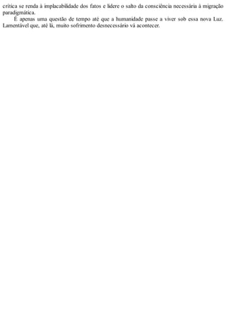 crítica se renda à implacabilidade dos fatos e lidere o salto da consciência necessária à migração
paradigmática.
É apenas uma questão de tempo até que a humanidade passe a viver sob essa nova Luz.
Lamentável que, até lá, muito sofrimento desnecessário vá acontecer.
 