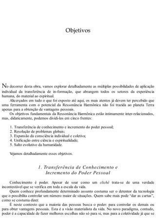 Objetivos
No decorrer desta obra, vamos explorar detalhadamente as múltiplas possibilidades de aplicação
individual da transferência de in-formação, que abrangem todos os setores da experiência
humana, do material ao espiritual.
Alicerçados em tudo o que foi exposto até aqui, os mais atentos já devem ter percebido que
uma ferramenta com o potencial da Ressonância Harmônica não foi trazida ao planeta Terra
apenas para a obtenção de vantagens pessoais.
Os objetivos fundamentais da Ressonância Harmônica estão intimamente inter-relacionados,
mas, didaticamente, podemos dividi-los em cinco frentes:
1. Transferência de conhecimento e incremento do poder pessoal;
2. Resolução de problemas globais;
3. Expansão da consciência individual e coletiva;
4. Unificação entre ciência e espiritualidade;
5. Salto evolutivo da humanidade.
Vejamos detalhadamente esses objetivos.
1. Transferência de Conhecimento e
Incremento do Poder Pessoal
Conhecimento é poder. Apesar de soar como um clichê trata-se de uma verdade
incontestável que se verifica em toda a escala da vida.
Quem conhece profundamente determinado assunto costuma ser o detentor da tecnologia
que o possibilita controlar um número maior de situações. Quem sabe mais pode “dar as cartas”,
como se costuma dizer.
É neste contexto que a maioria das pessoas busca o poder: para controlar os demais ou
para obter vantagens pessoais. Esta é a visão materialista da vida. No novo paradigma, contudo,
poder é a capacidade de fazer melhores escolhas não só para si, mas para a coletividade já que se
 