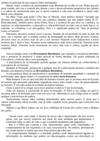 embasa no princípio de que estamos todos entrelaçados.
Quanto maior o número de oportunidades mais liberdade de escolha se tem. Poder pessoal,
neste sentido, não visa o controle dos demais e sim o desenvolvimento progressivo dos talentos
e o cultivo do autodomínio para que se possa conduzir a vida com excelência e, quem sabe,
liderar com sabedoria.
No filme “Tudo pelo poder” (The Ides of March), certo político declara: “Acredito que
devamos ser julgados pela forma com que cuidamos daqueles que não podem cuidar de si”.
Particularmente, também penso desta forma. Essa é a essência do que deve ser a política, os
negócios, os relacionamentos, a educação e a vida profissional; no trato com os mais fracos, as
minorias, os sofredores e os perseguidos. Este é o significado prático de “Ame ao próximo
como a ti mesmo”.
Entretanto, devemos avançar nesse conceito. Quando ele foi proferido há mais de dois mil
anos, era o máximo que se poderia esperar da humanidade da época. Hoje devemos avançar.
Devemos amar ao próximo mais do que a nós mesmos! Somente assim realizaremos a nossa
essência que é fazer o bem. Somente assim realizaremos todo nosso potencial. Somente assim
seremos felizes. Somente assim entraremos na outra vida com a cabeça erguida do dever
cumprido.
Uma tecnologia como a da Ressonância Harmônica, que expande a consciência individual,
tem o potencial de promover o poder pessoal de forma ilimitada. Um poder embasado na
Consciência, conforme dita o novo paradigma.
A transferência de in-formações permite agregar um número infinito de conhecimento à
consciência do ser humano.
Qualquer in-formação, pertencente a qualquer área do conhecimento humano e também não
humano está disponível através da Ressonância Harmônica.
A consequência direta da transferência e assimilação de tamanha quantidade e variedade de
in-formação, após algum tempo, é o surgimento de seres meta-humanos.
Meta-humano é um ser que está além do humano comum, que se encontra num nível acima
do normal, que apresenta capacidades inigualáveis nunca antes usadas e que são potencializadas
ao extremo. É um salto acima na evolução da espécie humana.
Como é possível se chegar nesse novo patamar evolutivo? Com in-formação.
Todo ser humano é constituído de pura in-formação. O DNA é um código no qual se
encontra toda a in-formação para criar um novo ser. Alterando-se este código pode se mudar
qualquer característica da espécie.
Teoricamente, nossas vidas estariam determinadas pelos nossos genes. É nisso que a
ciência reducionista oficial acredita, mas já estão surgindo novas pesquisas que contestam esta
afirmação.
Vejamos o que Bruce Lipton, em seu livro A Biologia da Crença tem a dizer sobre a ditadura
dos genes:
“Assim como cada célula, o destino de nossa vida é determinado não por nossos
genes, mas por nossas respostas aos sinais do meio ambiente que impulsionam e
controlam todos os tipos de vida, o que é estudado atualmente pela epigenética.
Não é o DNA que controla a vida. Determinados genes estão relacionados ao
comportamento de um organismo e às suas características. No entanto, permanecem
em estado passivo a menos que uma força externa aja sobre eles.
O comportamento biológico e a atividade genética estão dinamicamente ligados às
informações do ambiente que podem ser descarregadas (como um download) no
 