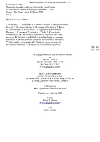 Dados Internacionais de Catalogação na Publicação – CIP
C871 Couto, Hélio.
Mentes in-formadas: ondas de in-formação, transferência
de consciências e outras infinitas possibilidades. / Hélio
Couto. – São Paulo: Linear B Editora, 2015.
504 p.
ISBN 978-85-5538-004-4
1. Metafísica. 2. Causalidade. 3. Harmonia Cósmica. 4. Desenvolvimento
Pessoal. 5. Mecânica Quântica. 6. Ressonância Harmônica. 7. Teoria
do Conhecimento. 9. Consciência. 10. Engenharia da Informação
Humana. 11. Ferramenta Tecnológica. I. Título. II. Consciência
compartilhada. III. Ressonância harmônica: a chave que abre todas
as portas. IV. Infinitas possibilidades: as aplicações da ressonância
harmônica. V. Os fundamentos científicos da ressonância harmônica.
VI. Informação e consciência. VII. Obstáculos ao crescimento da
ressonância harmônica. VIII. Sendo um revolucionário quântico.
CDU 111
CDD 110
Catalogação elaborada por Ruth Simão Paulino
•
Editora Linear B
Rua dos Pinheiros, 1076 - cj.52
São Paulo - 05422-002
www.linearb.com.br
MENTES IN-FORMADAS
ONDAS DE IN-FORMAÇÃO,
TRANSFERÊNCIA DE CONSCIÊNCIAS ARQUETÍPICAS
E OUTRAS INFINITAS POSSIBILIDADES
© Hélio Couto
Obra registrada na Biblioteca Nacional
1ª edição: novembro de 2015
•
Edição
Linear B Editora
www.linearb.com.br
Capa
Carlos Clémen
 