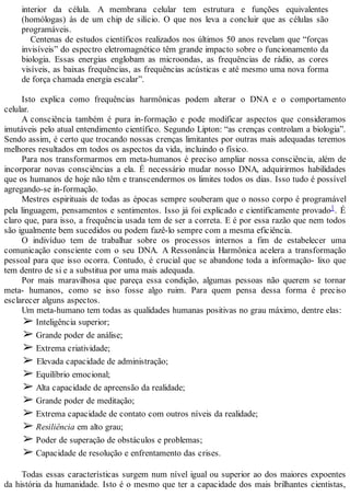 interior da célula. A membrana celular tem estrutura e funções equivalentes
(homólogas) às de um chip de silício. O que nos leva a concluir que as células são
programáveis.
Centenas de estudos científicos realizados nos últimos 50 anos revelam que “forças
invisíveis” do espectro eletromagnético têm grande impacto sobre o funcionamento da
biologia. Essas energias englobam as microondas, as frequências de rádio, as cores
visíveis, as baixas frequências, as frequências acústicas e até mesmo uma nova forma
de força chamada energia escalar”.
Isto explica como frequências harmônicas podem alterar o DNA e o comportamento
celular.
A consciência também é pura in-formação e pode modificar aspectos que consideramos
imutáveis pelo atual entendimento científico. Segundo Lipton: “as crenças controlam a biologia”.
Sendo assim, é certo que trocando nossas crenças limitantes por outras mais adequadas teremos
melhores resultados em todos os aspectos da vida, incluindo o físico.
Para nos transformarmos em meta-humanos é preciso ampliar nossa consciência, além de
incorporar novas consciências a ela. É necessário mudar nosso DNA, adquirirmos habilidades
que os humanos de hoje não têm e transcendermos os limites todos os dias. Isso tudo é possível
agregando-se in-formação.
Mestres espirituais de todas as épocas sempre souberam que o nosso corpo é programável
pela linguagem, pensamentos e sentimentos. Isso já foi explicado e cientificamente provado1. É
claro que, para isso, a frequência usada tem de ser a correta. E é por essa razão que nem todos
são igualmente bem sucedidos ou podem fazê-lo sempre com a mesma eficiência.
O indivíduo tem de trabalhar sobre os processos internos a fim de estabelecer uma
comunicação consciente com o seu DNA. A Ressonância Harmônica acelera a transformação
pessoal para que isso ocorra. Contudo, é crucial que se abandone toda a informação- lixo que
tem dentro de si e a substitua por uma mais adequada.
Por mais maravilhosa que pareça essa condição, algumas pessoas não querem se tornar
meta- humanos, como se isso fosse algo ruim. Para quem pensa dessa forma é preciso
esclarecer alguns aspectos.
Um meta-humano tem todas as qualidades humanas positivas no grau máximo, dentre elas:
➢ Inteligência superior;
➢ Grande poder de análise;
➢ Extrema criatividade;
➢ Elevada capacidade de administração;
➢ Equilíbrio emocional;
➢ Alta capacidade de apreensão da realidade;
➢ Grande poder de meditação;
➢ Extrema capacidade de contato com outros níveis da realidade;
➢ Resiliência em alto grau;
➢ Poder de superação de obstáculos e problemas;
➢ Capacidade de resolução e enfrentamento das crises.
Todas essas características surgem num nível igual ou superior ao dos maiores expoentes
da história da humanidade. Isto é o mesmo que ter a capacidade dos mais brilhantes cientistas,
 