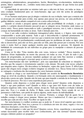 estrategistas, administradores, pesquisadores, heróis, libertadores, revolucionários, intelectuais,
poetas, líderes espirituais etc., contidos numa única pessoa! Pergunto: de que forma isso pode
ser negativo?
A capacidade de aproveitar ao máximo tudo que a vida tem de bom, em todas as áreas, é
uma condição fundamental para ser meta-humano; algo que está tão acima do paradigma
terrestre vigente.
O ser humano atual pensa que já atingiu o máximo da sua evolução, tanto que a maioria não
se preocupa em estudar para evoluir, mas apenas para passar nas provas, ter uma profissão e
ganhar dinheiro, numa atitude compatível com a mera sobrevivência.
Quando se estuda e pesquisa apenas motivado pela possibilidade de evolução, o que se
ganha é o próprio desenvolvimento pessoal já que se atingem novas fronteiras onde nunca se
esteve antes. Nesse ponto transcende-se todo o paradigma terrestre, isto é, todo o sistema de
crenças da humanidade em todas as áreas. Tudo é deixado para trás.
Esse é um salto evolutivo totalmente inimaginável pelos demais e, é lógico, nem sempre
compreendido e aceito pela maioria. Tudo o que é desconhecido é rejeitado prontamente. O
medo é o normal na humanidade e é por isso que a maioria tem medo de ser meta-humano.
A humanidade foi profundamente condicionada para ter problemas de todos os tipos, para
não se desenvolver, para não ser livre, para não ser feliz, para não pensar por si mesma. Por esta
razão é muito fácil se impor qualquer mentira para manipular as pessoas. Só depende da
habilidade de comunicação de um indivíduo ou grupo para se manipular o número de pessoas
que se quiser.
Como já foi dito: "Uma mentira dita cem vezes, torna-se verdade." Dessa maneira, as
ditaduras foram implantadas na mente das pessoas em todas as eras. O pior de tudo é que,
depois de programadas, as pessoas repudiam qualquer um que tente lhes mostrar a verdade,
chegando mesmo a perseguir e executar quem se atreve a levantar a questão.
Um meta-humano não tem “problemas”, pois sua capacidade de solucionar as situações e
desafios que lhe surgem é extremamente superior a dos demais. Ele pode criar novas soluções
que ninguém antes cogitou. Ele desconhece as limitações, sejam elas quais forem. É difícil para
quem não chegou neste estágio evolutivo imaginar ou entender isso. Dessa forma tem-se todas
as vantagens e nenhuma das desvantagens dos seres humanos normais.
Quando se chega a ser meta-humano? Quando um usuário da Ressonância Harmônica
chega ao nível da excelência. Quando a in-formação entra em nanosegundo e imediatamente é
absorvida e posta em ação. Quando não há mais ego para impedir a entrada da in-formação. Esse
é o final do processo. Por isso é uma experiência para poucos.
Quantos estão dispostos a evoluir para chegar neste ponto? Quantos estão dispostos a
largar o ego para poderem voar? Quando se deixa o ego para trás ficam com ele todas as
emoções negativas: ódio, raiva, medo, ciúmes, inveja etc. Tudo que impede a evolução é deixado
para trás. Esse é o estado de Zorba, O Buda, como dizia Osho. Neste estado de ser só
permanece o lado bom, sem perda de espécie alguma, muito menos da individualidade.
Ser meta-humano é ser mestre de si mesmo. Portanto, o estágio final de quem faz o
trabalho comigo é chegar nesse patamar. Menos que isso é inadmissível. É claro que é uma
escolha que cada um deve fazer. Escolher ser águia ou não.
Ser meta-humano é a melhor aventura que se pode ter. É nesse nível superior que existe o
encantamento pela vida. Sem isso a pessoa vê a existência em tons de cinza, vegeta e vive em
silencioso desespero, como disse Thoreau.
Dá para imaginar o valor que há nisso? Quantos cursos, livros, experiências e encarnações
seriam necessários para receber todo esse conhecimento, por vias normais? Quanto tempo,
energia e dinheiro podem ser poupados?
 
