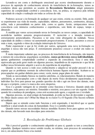 Levando-se em conta o desbloqueio emocional que ocorre simultaneamente durante o
processo de aquisição de conhecimento através da transferência de in-formações, temos as
condições ideais que permitem ao usuário da Ressonância Harmônica atingir patamares
superiores de complexidade cerebral e consciência. Isto, na prática, se expressa pela infinita
capacidade de criação e realização em todas as esferas da vida.
Podemos acessar a in-formação de qualquer ser que existe, existiu ou existirá. Dele, pode-
se experimentar sua visão de mundo, capacidades, talentos, pensamentos, sentimentos, desejos,
enfim, toda a personalidade ou partes dela, como se queira. Assim, enriquecemos nossa
consciência com inúmeros conhecimentos e experiências, sem limite de espaço, tempo e
dimensão.
À medida que vamos acrescentando novas in-formações ao nosso campo, a capacidade de
assimilá-las também aumenta progressivamente. O raciocínio e a intuição tornam-se
extremamente potencializados. Passamos a ter uma visão abrangente da realidade. Nossa
capacidade de análise e síntese vai aumentando progressivamente. E assim, passamos a crescer
mais e mais, seguindo o ritmo de evolução ininterrupta do Universo.
Poder experenciar o que já foi vivido por outros, agregando uma nova in-formação ou
arquétipo à nossa não tem preço. É extremamente prazeroso crescer e evoluir em todos os
sentidos.
É muito importante salientar que, no processo de transferência de in-formação, não importa
o número de consciências arquetípicas assimiladas, nunca perderemos nossa individualidade,
apenas ganharemos complexidade cerebral e expansão de consciência. Essa é uma ideia
equivocada que pode gerar medo em algumas pessoas, impedindo-as de experenciar o que há de
melhor nessa ferramenta: adquirir o acervo de experiências de arquétipos.
Quando se tem acesso a todo esse conhecimento e adquire-se tal poder pessoal é de se
esperar que os problemas normais da sobrevivência humana fiquem resolvidos. Acabam-se as
preocupações em ganhar dinheiro para comer, vestir, morar, pagar plano de saúde.
Tendo as necessidades básicas na matéria satisfeitas, os relacionamentos fluindo de maneira
satisfatória, as preocupações com a vida depois da morte física devidamente equacionadas, o
indivíduo fica livre para pensar nas grandes questões da vida e agir em favor dos demais, mais
do que a si próprio, como é a marca dos seres despertos.
Essa é a grande vantagem de se entender como funciona o Universo. Quando ainda não
entendemos, tudo parece um mistério. Entendido o mistério, esse passa a ser um segredo. Então
quando há a mudança de paradigma, como está acontecendo agora, o segredo nos é revelado.
Algumas pessoas, no atual estágio da humanidade, já estão na fase de desvendar o segredo.
Os filmes Quem somos nós? (What the bleep do we know?) e O Segredo (The Secret) refletem
tal realidade.
Depois que se entende como tudo funciona e está organizado, é inevitável que se queira
modificar o atual estado de coisas da humanidade. Esse é o caminho natural.
Quando temos nossas necessidades básicas atendidas ficamos livres para agimos em favor
dos demais, não havendo mais desculpas para omissões.
2. Resolução de Problemas Globais
Não é possível guardar o conhecimento adquirido só para si, quando se tem a consciência
expandida. Qualquer tentativa nesse sentido resulta, no mínimo, num processo de somatização,
isto é, em adoecimento físico e/ou mental.
 