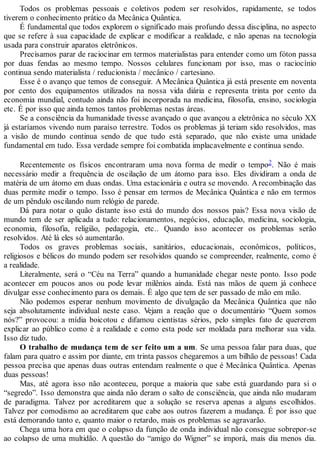 Todos os problemas pessoais e coletivos podem ser resolvidos, rapidamente, se todos
tiverem o conhecimento prático da Mecânica Quântica.
É fundamental que todos explorem o significado mais profundo dessa disciplina, no aspecto
que se refere à sua capacidade de explicar e modificar a realidade, e não apenas na tecnologia
usada para construir aparatos eletrônicos.
Precisamos parar de raciocinar em termos materialistas para entender como um fóton passa
por duas fendas ao mesmo tempo. Nossos celulares funcionam por isso, mas o raciocínio
continua sendo materialista / reducionista / mecânico / cartesiano.
Esse é o avanço que temos de conseguir. A Mecânica Quântica já está presente em noventa
por cento dos equipamentos utilizados na nossa vida diária e representa trinta por cento da
economia mundial, contudo ainda não foi incorporada na medicina, filosofia, ensino, sociologia
etc. É por isso que ainda temos tantos problemas nestas áreas.
Se a consciência da humanidade tivesse avançado o que avançou a eletrônica no século XX
já estaríamos vivendo num paraíso terrestre. Todos os problemas já teriam sido resolvidos, mas
a visão de mundo continua sendo de que tudo está separado, que não existe uma unidade
fundamental em tudo. Essa verdade sempre foi combatida implacavelmente e continua sendo.
Recentemente os físicos encontraram uma nova forma de medir o tempo2. Não é mais
necessário medir a frequência de oscilação de um átomo para isso. Eles dividiram a onda de
matéria de um átomo em duas ondas. Uma estacionária e outra se movendo. Arecombinação das
duas permite medir o tempo. Isso é pensar em termos de Mecânica Quântica e não em termos
de um pêndulo oscilando num relógio de parede.
Dá para notar o quão distante isso está do mundo dos nossos pais? Essa nova visão de
mundo tem de ser aplicada a tudo: relacionamentos, negócios, educação, medicina, sociologia,
economia, filosofia, religião, pedagogia, etc.. Quando isso acontecer os problemas serão
resolvidos. Até lá eles só aumentarão.
Todos os graves problemas sociais, sanitários, educacionais, econômicos, políticos,
religiosos e bélicos do mundo podem ser resolvidos quando se compreender, realmente, como é
a realidade.
Literalmente, será o “Céu na Terra” quando a humanidade chegar neste ponto. Isso pode
acontecer em poucos anos ou pode levar milênios ainda. Está nas mãos de quem já conhece
divulgar esse conhecimento para os demais. É algo que tem de ser passado de mão em mão.
Não podemos esperar nenhum movimento de divulgação da Mecânica Quântica que não
seja absolutamente individual neste caso. Vejam a reação que o documentário “Quem somos
nós?” provocou: a mídia boicotou e difamou cientistas sérios, pelo simples fato de quererem
explicar ao público como é a realidade e como esta pode ser moldada para melhorar sua vida.
Isso diz tudo.
O trabalho de mudança tem de ser feito um a um. Se uma pessoa falar para duas, que
falam para quatro e assim por diante, em trinta passos chegaremos a um bilhão de pessoas! Cada
pessoa precisa que apenas duas outras entendam realmente o que é Mecânica Quântica. Apenas
duas pessoas!
Mas, até agora isso não aconteceu, porque a maioria que sabe está guardando para si o
“segredo”. Isso demonstra que ainda não deram o salto de consciência, que ainda não mudaram
de paradigma. Talvez por acreditarem que a solução se reserva apenas a alguns escolhidos.
Talvez por comodismo ao acreditarem que cabe aos outros fazerem a mudança. É por isso que
está demorando tanto e, quanto maior o retardo, mais os problemas se agravarão.
Chega uma hora em que o colapso da função de onda individual não consegue sobrepor-se
ao colapso de uma multidão. A questão do “amigo do Wigner” se imporá, mais dia menos dia.
 
