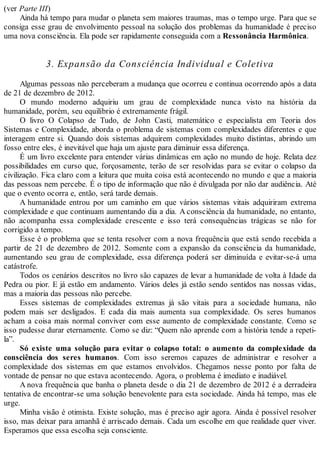 (ver Parte III)
Ainda há tempo para mudar o planeta sem maiores traumas, mas o tempo urge. Para que se
consiga esse grau de envolvimento pessoal na solução dos problemas da humanidade é preciso
uma nova consciência. Ela pode ser rapidamente conseguida com a Ressonância Harmônica.
3. Expansão da Consciência Individual e Coletiva
Algumas pessoas não perceberam a mudança que ocorreu e continua ocorrendo após a data
de 21 de dezembro de 2012.
O mundo moderno adquiriu um grau de complexidade nunca visto na história da
humanidade, porém, seu equilíbrio é extremamente frágil.
O livro O Colapso de Tudo, de John Casti, matemático e especialista em Teoria dos
Sistemas e Complexidade, aborda o problema de sistemas com complexidades diferentes e que
interagem entre si. Quando dois sistemas adquirem complexidades muito distintas, abrindo um
fosso entre eles, é inevitável que haja um ajuste para diminuir essa diferença.
É um livro excelente para entender várias dinâmicas em ação no mundo de hoje. Relata dez
possibilidades em curso que, forçosamente, terão de ser resolvidas para se evitar o colapso da
civilização. Fica claro com a leitura que muita coisa está acontecendo no mundo e que a maioria
das pessoas nem percebe. É o tipo de informação que não é divulgada por não dar audiência. Até
que o evento ocorra e, então, será tarde demais.
A humanidade entrou por um caminho em que vários sistemas vitais adquiriram extrema
complexidade e que continuam aumentando dia a dia. A consciência da humanidade, no entanto,
não acompanha essa complexidade crescente e isso terá consequências trágicas se não for
corrigido a tempo.
Esse é o problema que se tenta resolver com a nova frequência que está sendo recebida a
partir de 21 de dezembro de 2012. Somente com a expansão da consciência da humanidade,
aumentando seu grau de complexidade, essa diferença poderá ser diminuída e evitar-se-á uma
catástrofe.
Todos os cenários descritos no livro são capazes de levar a humanidade de volta à Idade da
Pedra ou pior. E já estão em andamento. Vários deles já estão sendo sentidos nas nossas vidas,
mas a maioria das pessoas não percebe.
Esses sistemas de complexidades extremas já são vitais para a sociedade humana, não
podem mais ser desligados. E cada dia mais aumenta sua complexidade. Os seres humanos
acham a coisa mais normal conviver com esse aumento de complexidade constante. Como se
isso pudesse durar eternamente. Como se diz: “Quem não aprende com a história tende a repeti-
la”.
Só existe uma solução para evitar o colapso total: o aumento da complexidade da
consciência dos seres humanos. Com isso seremos capazes de administrar e resolver a
complexidade dos sistemas em que estamos envolvidos. Chegamos nesse ponto por falta de
vontade de pensar no que estava acontecendo. Agora, o problema é imediato e inadiável.
A nova frequência que banha o planeta desde o dia 21 de dezembro de 2012 é a derradeira
tentativa de encontrar-se uma solução benevolente para esta sociedade. Ainda há tempo, mas ele
urge.
Minha visão é otimista. Existe solução, mas é preciso agir agora. Ainda é possível resolver
isso, mas deixar para amanhã é arriscado demais. Cada um escolhe em que realidade quer viver.
Esperamos que essa escolha seja consciente.
 