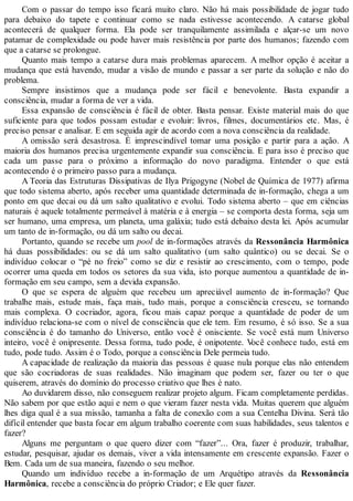 Com o passar do tempo isso ficará muito claro. Não há mais possibilidade de jogar tudo
para debaixo do tapete e continuar como se nada estivesse acontecendo. A catarse global
acontecerá de qualquer forma. Ela pode ser tranquilamente assimilada e alçar-se um novo
patamar de complexidade ou pode haver mais resistência por parte dos humanos; fazendo com
que a catarse se prolongue.
Quanto mais tempo a catarse dura mais problemas aparecem. A melhor opção é aceitar a
mudança que está havendo, mudar a visão de mundo e passar a ser parte da solução e não do
problema.
Sempre insistimos que a mudança pode ser fácil e benevolente. Basta expandir a
consciência, mudar a forma de ver a vida.
Essa expansão de consciência é fácil de obter. Basta pensar. Existe material mais do que
suficiente para que todos possam estudar e evoluir: livros, filmes, documentários etc. Mas, é
preciso pensar e analisar. E em seguida agir de acordo com a nova consciência da realidade.
A omissão será desastrosa. É imprescindível tomar uma posição e partir para a ação. A
maioria dos humanos precisa urgentemente expandir sua consciência. E para isso é preciso que
cada um passe para o próximo a informação do novo paradigma. Entender o que está
acontecendo é o primeiro passo para a mudança.
A Teoria das Estruturas Dissipativas de Ilya Prigogyne (Nobel de Química de 1977) afirma
que todo sistema aberto, após receber uma quantidade determinada de in-formação, chega a um
ponto em que decai ou dá um salto qualitativo e evolui. Todo sistema aberto – que em ciências
naturais é aquele totalmente permeável à matéria e à energia – se comporta desta forma, seja um
ser humano, uma empresa, um planeta, uma galáxia; tudo está debaixo desta lei. Após acumular
um tanto de in-formação, ou dá um salto ou decai.
Portanto, quando se recebe um pool de in-formações através da Ressonância Harmônica
há duas possibilidades: ou se dá um salto qualitativo (um salto quântico) ou se decai. Se o
indivíduo colocar o “pé no freio” como se diz e resistir ao crescimento, com o tempo, pode
ocorrer uma queda em todos os setores da sua vida, isto porque aumentou a quantidade de in-
formação em seu campo, sem a devida expansão.
O que se espera de alguém que recebeu um apreciável aumento de in-formação? Que
trabalhe mais, estude mais, faça mais, tudo mais, porque a consciência cresceu, se tornando
mais complexa. O cocriador, agora, ficou mais capaz porque a quantidade de poder de um
indivíduo relaciona-se com o nível de consciência que ele tem. Em resumo, é só isso. Se a sua
consciência é do tamanho do Universo, então você é onisciente. Se você está num Universo
inteiro, você é onipresente. Dessa forma, tudo pode, é onipotente. Você conhece tudo, está em
tudo, pode tudo. Assim é o Todo, porque a consciência Dele permeia tudo.
A capacidade de realização da maioria das pessoas é quase nula porque elas não entendem
que são cocriadoras de suas realidades. Não imaginam que podem ser, fazer ou ter o que
quiserem, através do domínio do processo criativo que lhes é nato.
Ao duvidarem disso, não conseguem realizar projeto algum. Ficam completamente perdidas.
Não sabem por que estão aqui e nem o que vieram fazer nesta vida. Muitas querem que alguém
lhes diga qual é a sua missão, tamanha a falta de conexão com a sua Centelha Divina. Será tão
difícil entender que basta focar em algum trabalho coerente com suas habilidades, seus talentos e
fazer?
Alguns me perguntam o que quero dizer com “fazer”... Ora, fazer é produzir, trabalhar,
estudar, pesquisar, ajudar os demais, viver a vida intensamente em crescente expansão. Fazer o
Bem. Cada um de sua maneira, fazendo o seu melhor.
Quando um indivíduo recebe a in-formação de um Arquétipo através da Ressonância
Harmônica, recebe a consciência do próprio Criador; e Ele quer fazer.
 