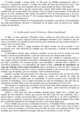 O Criador trabalha o tempo inteiro. Se Ele parar de trabalhar, desaparecem todos os
universos e multiversos, porque é o colapso da função de onda que Ele provoca com o Seu
sentimento (Amor) é que está mantendo tudo isso aqui existindo na forma, como partícula.
Teologicamente, fala-se que Ele sustenta toda a criação. Muito poético falar assim, mas, na
verdade, Ele cria o tempo inteiro, Ele sustenta o foco da criação o tempo inteiro. Se Ele parar de
pensar, de sentir, desaparece tudo. Então, Ele mantém o foco da Sua intenção que é, no caso,
“Eu quero que exista esse Universo X”. Ele continua colapsando a função da onda da Criação. Se
Ele descansar, tudo desaparecerá.
Com a utilização de ondas de in-formação pode-se expandir a consciência a nível individual,
que pode potencialmente alavancar a iluminação de um grupo maior de pessoas por simples
progressão geométrica.
4. Unificação entre Ciência e Espiritualidade
O filme "A outra dimensão" (Paradox) conta a estória de outra Terra que existe num
universo paralelo, na qual a magia faz parte do paradigma dominante. Lá os cientistas é que são
vistos com desdém, ao contrário do que ocorre em nossa dimensão em que a ciência domina e a
magia é vista com maus olhos.
A cisão entre ciência e magia aconteceu há alguns séculos em nosso mundo e vem
acarretando uma visão distorcida da realidade que está atrasando a evolução da humanidade
sobremaneira.
O materialismo domina toda a literatura científica. O que não está de acordo com seus
dogmas é taxado de pseudocientífico, a pior das ofensas que um cientista pode receber.
No caso da Mecânica Quântica, mesmo após cem anos, também é rechaçada como se
fosse magia, embora os artefatos construídos e fundamentados em seus princípios sejam usados
por toda a sociedade. Isso acontece porque, nessa disciplina, a fronteira entre a matéria e a
consciência desaparece, e os materialistas não podem aceitar o primado da consciência, ou
seja, que tudo que existe é pura consciência. Que a consciência é a base de tudo. É por essa
razão que a resistência é tão feroz contra a Mecânica Quântica. Não querem que a população
entenda o que ela significa, pois isso mudaria o rumo da história humana.
Quando se estuda sem preconceitos fica claro que a Consciência Una está por trás desta
realidade que julgamos material. Porém, quando se esbarra no conceito de ondas de
probabilidade tudo se complica para os materialistas. O mesmo acontece com o principio da
incerteza de Heisenberg, com o colapso da função de onda de Schrödinger, para não falar do
experimento da dupla fenda, o pior dos pesadelos para um materialista! (ver Parte III)
São inúmeros os experimentos mostrando que não existe nada sólido realmente, que tudo se
comporta como uma onda e que o problema reside, apenas, numa distorcida percepção da
realidade pelos nossos sentidos.
Arthur C. Clark disse que toda tecnologia avançada parece magia. Isso é verdade para
aqueles que não entendem a ciência que está por trás dela. Tudo tem uma explicação, mas é
preciso pensar e estudar sem preconceitos, o que é muito difícil de se ver entre a população e
mesmo entre os cientistas. Como disse anteriormente, convencer alguém de alguma coisa, sendo
que o salário dele depende de não entender tal coisa, é uma missão impossível.
Nosso trabalho visa provocar a unificação de tudo isso. ARealidade Última é unificada. Não
existe nenhuma divisão entre ciência e magia, entre visível e oculto. Tudo é uma coisa só. Dá-se
a isso o nome de metafísica, uma física que está além da nossa, sem nenhuma divisão. Uma
disciplina que, mesmo utilizando tecnologia, sabe que a Consciência é a chave de tudo.
 