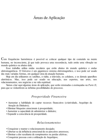 Áreas de Aplicação
Com frequências harmônicas é possível se colocar qualquer tipo de conteúdo na mente
humana, no inconsciente, já que tudo provoca uma ressonância, tudo emite uma vibração no
mundo quântico ou abaixo dele.
Esse trabalho utiliza ondas escalares que estão abaixo do mundo quântico e ondas
eletromagnéticas. O Universo é um gigantesco sistema eletromagnético, e isso pode ser usado
das mais variadas formas, em qualquer área da atuação humana.
Hoje em dia utilizamos os satélites, o rádio, a televisão, os celulares, e os demais aparelhos
eletrônicos. Mas, isso pode ser usado na educação, nos esportes, nas artes, nos
relacionamentos, nos negócios e na vida espiritual.
Vamos citar aqui algumas áreas de aplicação, que serão retomadas e esmiuçadas na Parte II,
para que se vislumbrem as infinitas possibilidades do processo.
Prosperidade Financeira
• Aumentar a habilidade de captar recursos financeiros (criatividade, Arquétipo da
Atração de Dinheiro);
• Eliminar bloqueios emocionais à prosperidade;
• Aumentar a capacidade de administrar o dinheiro;
• Expandir a consciência de prosperidade.
Relacionamentos
• Conquistar e manter o relacionamento desejado;
• Libertar-se da influência emocional de ex-parceiros amorosos;
• Eliminar a dor resultante de rompimentos ou perdas afetivas;
• Conquistar pessoas com a utilização de Arquétipos;
 