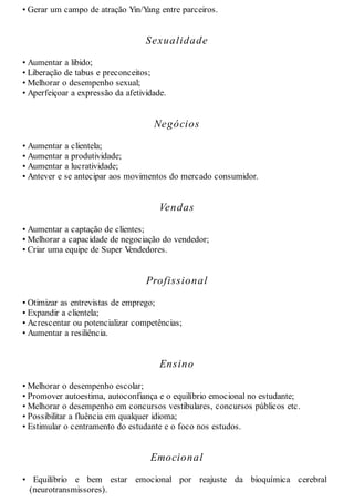 • Gerar um campo de atração Yin/Yang entre parceiros.
Sexualidade
• Aumentar a libido;
• Liberação de tabus e preconceitos;
• Melhorar o desempenho sexual;
• Aperfeiçoar a expressão da afetividade.
Negócios
• Aumentar a clientela;
• Aumentar a produtividade;
• Aumentar a lucratividade;
• Antever e se antecipar aos movimentos do mercado consumidor.
Vendas
• Aumentar a captação de clientes;
• Melhorar a capacidade de negociação do vendedor;
• Criar uma equipe de Super Vendedores.
Profissional
• Otimizar as entrevistas de emprego;
• Expandir a clientela;
• Acrescentar ou potencializar competências;
• Aumentar a resiliência.
Ensino
• Melhorar o desempenho escolar;
• Promover autoestima, autoconfiança e o equilíbrio emocional no estudante;
• Melhorar o desempenho em concursos vestibulares, concursos públicos etc.
• Possibilitar a fluência em qualquer idioma;
• Estimular o centramento do estudante e o foco nos estudos.
Emocional
• Equilíbrio e bem estar emocional por reajuste da bioquímica cerebral
(neurotransmissores).
 