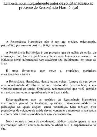 Leia esta nota integralmente antes de solicitar adesão ao
processo de Ressonância Harmônica!
A Ressonância Harmônica não é um ato médico, psicoterapia,
psicanálise, pensamento positivo, feitiçaria ou magia.
A Ressonância Harmônica é um processo que se utiliza de ondas de
informação que limpam gradativamente crenças limitantes e inserem no
indivíduo novas informações para alavancar seu crescimento, em todas as
áreas.
É uma ferramenta que serve a propósitos evolutivos
conscienciais/espirituais.
A Ressonância Harmônica, dentre outras coisas, fornece ao seu corpo
uma oportunidade de retornar ao seu estado ideal de equilíbrio, à sua
vibração natural de saúde. Entretanto, recomendamos que você consulte
um médico em todas as questões relativas à sua saúde.
Desaconselhamos que os usuários da Ressonância Harmônica
interrompam parcial ou totalmente quaisquer tratamentos médico ou
psicológico aos quais estejam sendo submetidos. Seus médicos e/ou
prestadores de cuidados de saúde devem continuar a monitorar a sua saúde
e recomendar eventuais modificações no seu tratamento.
Nunca retarde a busca de atendimento médico baseado apenas na sua
interpretação sobre o conteúdo do material oficial da RH, disponibilizado no
site.
 