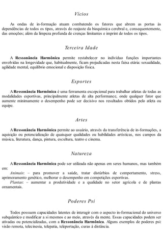 Vícios
As ondas de in-formação atuam combatendo os fatores que abrem as portas às
dependências de todos os tipos, através do reajuste da bioquímica cerebral e, consequentemente,
das emoções; além da limpeza profunda de crenças limitantes e imprint de todos os tipos.
Terceira Idade
A Ressonância Harmônica permite restabelecer no indivíduo funções importantes
envolvidas na longevidade que, habitualmente, ficam prejudicadas nesta faixa etária: sexualidade,
agilidade mental, equilíbrio emocional e disposição física.
Esportes
ARessonância Harmônica é uma ferramenta excepcional para trabalhar atletas de todas as
modalidades esportivas, principalmente atletas de alta performance, onde qualquer fator que
aumente minimamente o desempenho pode ser decisivo nos resultados obtidos pelo atleta ou
equipe.
Artes
ARessonância Harmônica permite ao usuário, através da transferência de in-formações, a
aquisição ou potencialização de quaisquer qualidades ou habilidades artísticas, nos campos da
música, literatura, dança, pintura, escultura, teatro e cinema.
Natureza
ARessonância Harmônica pode ser utilizada não apenas em seres humanos, mas também
em:
Animais: – para promover a saúde, tratar distúrbios de comportamento, stress,
aprimoramento genético, melhorar o desempenho em competições esportivas.
Plantas: – aumentar a produtividade e a qualidade no setor agrícola e de plantas
ornamentais.
Poderes Psi
Todos possuem capacidades latentes de interagir com o aspecto in-formacional do universo
subquântico e modificar a si mesmos e ao meio, através da mente. Essas capacidades podem ser
ativadas ou potencializadas, com a Ressonância Harmônica. Alguns exemplos de poderes psi:
visão remota, telecinesia, telepatia, teleportação, curas à distância.
 