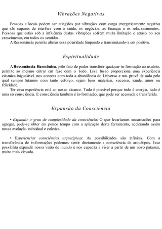 Vibrações Negativas
Pessoas e locais podem ser atingidos por vibrações com carga energeticamente negativa
que são capazes de interferir com a saúde, os negócios, as finanças e os relacionamentos.
Pessoas que estão sob a influência destas vibrações sofrem muita limitação e atraso no seu
crescimento, em todos os sentidos.
ARessonância permite alterar essa polaridade limpando e transmutando-a em positiva.
Espiritualidade
ARessonância Harmônica, pelo fato de poder transferir qualquer in-formação ao usuário,
permite ao mesmo entrar em fase com o Todo. Essa fusão proporciona uma experiência
cósmica inigualável, nos conecta com toda a abundância do Universo e nos provê de tudo pelo
qual sempre lutamos com tanto esforço, sejam bens materiais, sucesso, saúde, amor ou
felicidade.
Ter essa experiência está ao nosso alcance. Tudo é possível porque tudo é energia, tudo é
uma só consciência. E consciência também é in-formação, que pode ser acessada e transferida.
Expansão da Consciência
• Expandir o grau de complexidade da consciência: O que levaríamos encarnações para
agregar, pode-se obter em pouco tempo com a aplicação desta ferramenta, acelerando assim
nossa evolução individual e coletiva.
• Experienciar consciências arquetípicas: As possibilidades são infinitas. Com a
transferência de in-formações podemos sentir diretamente a consciência de arquétipos. Isso
possibilita expandir nossa visão de mundo e nos capacita a viver a partir de um novo patamar,
muito mais elevado.
 