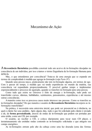 Mecanismo de Ação
A Ressonância Harmônica possibilita construir todo um acervo de in-formações desejadas na
consciência de um indivíduo, por isso criamos o termo Engenharia da In-formação Humana para
defini-la.
Mas, o que entendemos por consciência? Trata-se de uma energia que se expande em
termos de complexidade à medida que agrega in-formação (veja Parte IV).
Quando uma pessoa nasce, praticamente não tem in-formação alguma, em termos de ego.
Com o passar do tempo, à medida que vai tendo experiências no mundo da matéria, sua
consciência vai expandindo proporcionalmente. É possível ganhar tempo e implementar
exponencialmente o processo de aquisição, quando se transfere in-formação para uma pessoa.
Como tudo que existe no Universo é feito de energia e in-formação, tudo pode ser
transferido: cursos, idiomas, habilidades, sentimentos, pensamentos, experiências e até mesmo
outras consciências.
A maneira como isso se processa causa muito interesse nas pessoas. Como se transfere as
in-formações desejadas? De que maneira o usuário da Ressonância Harmônica incorpora as in-
formações transferidas?
Na prática, é necessária uma entrevista inicial, que pode ser presencial ou à distância, na
qual o cliente faz seus pedidos. Após alguns dias, tudo o que foi solicitado pelo cliente é enviado
a ele, de forma personalizada, através de ondas de in-formação que podem ser portadas por
uma mídia, como um CD, por exemplo.
O usuário, ao receber o CD, o coloca diariamente para tocar num CD player, e
instantaneamente são emitidas ondas contendo as in-formações solicitadas e que atingem seu
campo energético.
As in-formações entram pelo alto da cabeça como uma luz dourada (uma das formas
 