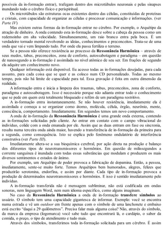 possíveis da in-formação entrar), trafegam dentro dos microtúbulos neuronais e pelas sinapses
inundando todo o cérebro físico e perispiritual.
Os microtúbulos são estruturas ocas existentes dentro das células, constituídas de proteínas
e cristais, com capacidade de organizar as células e processar comunicação e informações. (ver
Parte IV)
Mas existem outras formas da in-formação entrar no cérebro. Por exemplo, o Arquétipo da
atração de dinheiro. Aonda contendo esta in-formação desce sobre a cabeça da pessoa como um
redemoinho em alta velocidade. Simultaneamente, um raio branco entra pela boca. É um
verdadeiro tornado mental revolvendo as ideias, conhecimentos e preconceitos. Trata-se de uma
onda que vai e vem limpando tudo. Por onde ela passa fertiliza o terreno.
Se a pessoa não oferece resistência ao processo da Ressonância Harmônica – através de
seus medos, tabus, preconceitos, zona de conforto, autossabotagem e paradigma – em questão
de nanosegundo a in-formação é assimilada no nível atômico de seu ser. Em frações de segundo
ela adquire um conhecimento novo.
Qualquer informação está disponível. Eu acesso todas as in-formações desejadas, para cada
assunto, para cada coisa que se quer e as coloco num CD personalizado. Todas ao mesmo
tempo, pois não há limite de capacidade para tal. Essa gravação é feita em outra dimensão da
realidade.
A informação entra e inicia a limpeza dos traumas, tabus, preconceitos, zona de conforto,
paradigma e autossabotagem. Isso é necessário porque não adianta entrar todo o conhecimento
que se pede em quem está totalmente bloqueado e refém de um paradigma restritivo.
A in-formação entra instantaneamente. Se não houver resistência, imediatamente ela é
assimilada e começa a se organizar como átomo, molécula, célula, órgão, neurônio, mente,
consciência, comportamento. Imediatamente. Em segundos temos um novo comportamento.
A onda de in-formação da Ressonância Harmônica é uma grande onda externa, contendo
as in-formações solicitadas pelo cliente. Ao entrar em contato com o campo vibracional do
indivíduo, colide com a onda emanada por ele. Assim que as duas entram em fase ou sincronia,
resulta numa terceira onda ainda maior, havendo a transferência de in-formação da primeira para
a segunda, como consequência. Isto se explica pelo fenômeno ondulatório de interferência
construtiva (ver Parte III).
Imediatamente altera-se a sua bioquímica cerebral, por ação direta na produção e balanço
dos diferentes tipos de neurotransmissores e hormônios. Em questão de milissegundos a
corrente sanguínea é inundada com todas essas substâncias que modulam e produzem os mais
diversos sentimentos e estados de ânimo.
Por exemplo, um Arquétipo de poder provoca a fabricação de dopamina. Então, a pessoa,
imediatamente, sente-se muito forte. Temos Arquétipos bem humorados, alegres, felizes que
produzirão serotonina, endorfina, e assim por diante. Cada tipo de in-formação provoca a
produção de determinados neurotransmissores e hormônios. E isso é sentido imediatamente pelo
indivíduo.
A in-formação transferida não é mensagem subliminar, não está codificada em ondas
sonoras, nem linguagem Word, nem num idioma específico, como alguns imaginam.
No caso da Ressonância Harmônica a onda de in-formação transfere símbolos ao
usuário. O símbolo tem uma capacidade gigantesca de informar. Exemplo: você se encontra
numa estrada e vê um outdoor em frente apenas com o símbolo de uma lanchonete e embaixo
está escrito “daqui a 29 quilômetros”. Precisa falar mais alguma coisa? Não, através do símbolo,
da marca da empresa (logomarca) você sabe tudo que encontrará lá, o cardápio, o sabor da
comida, o preço, o tipo de atendimento e tudo mais.
Através dos símbolos, transferimos toda in-formação solicitada para um cérebro. É assim
 