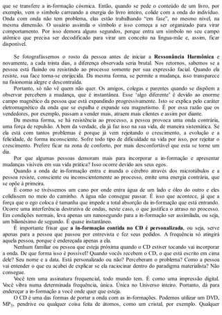 que se transfere a in-formação cósmica. Então, quando se pede o conteúdo de um livro, por
exemplo, vem o símbolo carreando a energia do livro inteiro, colide com a onda do indivíduo.
Onda com onda não tem problema, elas estão trabalhando “em fase”, no mesmo nível, na
mesma dimensão. O usuário assimila o símbolo e isso começa a ser organizado para virar
comportamento. Por isso demora alguns segundos, porque entra um símbolo no seu campo
atômico que precisa ser decodificado para virar um conceito na língua-mãe e, assim, ficar
disponível.
Se fotografássemos o rosto da pessoa antes de iniciar a Ressonância Harmônica e
novamente, a cada trinta dias, a diferença observada seria brutal. Nos retornos, sabemos se a
pessoa está fluindo ou resistindo ao processo somente por sua expressão facial. Quando ela
resiste, sua face torna-se enrijecida. Da mesma forma, se permite a mudança, isso transparece
na fisionomia alegre e descontraída.
Portanto, só não vê quem não quer. Os amigos, colegas e parentes quando se dispõem a
observar percebem a mudança, que é instantânea. Esse ‘algo diferente’ é devido ao enorme
campo magnético da pessoa que está expandindo progressivamente. Isto se explica pelo caráter
eletromagnético da onda que se espalha e expande seu magnetismo. É por essa razão que os
vendedores, por exemplo, passam a vender mais, atraem mais clientes e assim por diante.
Da mesma forma, se há resistência ao processo, a pessoa provoca uma onda contrária,
uma força de repulsão. A bem da verdade, ela já faz isso na sua vida, de maneira sistemática. Se
ela está com tantos problemas é porque já vem rejeitando o crescimento, a evolução e a
felicidade, de forma inconsciente. Sofre todo tipo de dificuldade na vida por isso, por rejeitar o
crescimento. Prefere ficar na zona de conforto, por mais desconfortável que esta se torne um
dia.
Por que algumas pessoas demoram mais para incorporar a in-formação e apresentar
mudanças visíveis em sua vida prática? Isso ocorre devido aos seus egos.
Quando a onda de in-formação entra e inunda o cérebro através dos microtúbulos e a
pessoa resiste, consciente ou inconscientemente ao processo, emite uma energia contrária, que
se opõe à primeira.
É como se tivéssemos um cano por onde entra água de um lado e óleo do outro e eles
colidissem no meio do caminho. A água não consegue passar. É isso que acontece, já que a
força que o ego coloca é tamanha que impede a total absorção da in-formação que está entrando.
Ocorre uma interferência destrutiva de ondas, neste caso, o que justifica o atraso no processo.
Em condições normais, leva apenas um nanosegundo para a in-formação ser assimilada, ou seja,
um bilionésimo de segundo. É quase instantâneo.
É importante frisar que a in-formação contida no CD é personalizada, ou seja, serve
apenas para a pessoa que passou por entrevista e fez seus pedidos. A frequência só atingirá
aquela pessoa, porque é endereçada apenas a ela.
Nenhum familiar ou pessoa que esteja próxima quando o CD estiver tocando vai incorporar
a onda. De que forma isso é possível? Quando vocês recebem o CD, o que está escrito em cima
dele? Seu nome e a data. Está personalizado ou não? Perceberam o problema? Como a pessoa
vai entender o que eu acabei de explicar se ela raciocinar dentro do paradigma materialista? Não
consegue.
Você tem uma assinatura frequencial, todo mundo tem. É como uma impressão digital.
Você vibra numa determinada frequência, única. Única no Universo inteiro. Portanto, dá para
endereçar a in-formação a você onde quer que esteja.
O CD é uma das formas de portar a onda com as in-formações. Podemos utilizar um DVD,
MP3, pendrive ou qualquer coisa feita de átomos, como um cristal, por exemplo. Qualquer
 