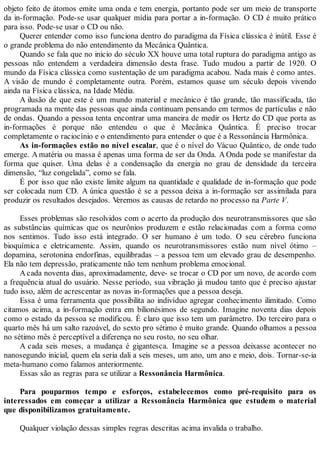 objeto feito de átomos emite uma onda e tem energia, portanto pode ser um meio de transporte
da in-formação. Pode-se usar qualquer mídia para portar a in-formação. O CD é muito prático
para isso. Pode-se usar o CD ou não.
Querer entender como isso funciona dentro do paradigma da Física clássica é inútil. Esse é
o grande problema do não entendimento da Mecânica Quântica.
Quando se fala que no inicio do século XX houve uma total ruptura do paradigma antigo as
pessoas não entendem a verdadeira dimensão desta frase. Tudo mudou a partir de 1920. O
mundo da Física clássica como sustentação de um paradigma acabou. Nada mais é como antes.
A visão de mundo é completamente outra. Porém, estamos quase um século depois vivendo
ainda na Física clássica, na Idade Média.
A ilusão de que este é um mundo material e mecânico é tão grande, tão massificada, tão
programada na mente das pessoas que ainda continuam pensando em termos de partículas e não
de ondas. Quando a pessoa tenta encontrar uma maneira de medir os Hertz do CD que porta as
in-formações é porque não entendeu o que é Mecânica Quântica. É preciso trocar
completamente o raciocínio e o entendimento para entender o que é a Ressonância Harmônica.
As in-formações estão no nível escalar, que é o nível do Vácuo Quântico, de onde tudo
emerge. A matéria ou massa é apenas uma forma de ser da Onda. A Onda pode se manifestar da
forma que quiser. Uma delas é a condensação da energia no grau de densidade da terceira
dimensão, “luz congelada”, como se fala.
É por isso que não existe limite algum na quantidade e qualidade de in-formação que pode
ser colocada num CD. A única questão é se a pessoa deixa a in-formação ser assimilada para
produzir os resultados desejados. Veremos as causas de retardo no processo na Parte V.
Esses problemas são resolvidos com o acerto da produção dos neurotransmissores que são
as substâncias químicas que os neurônios produzem e estão relacionadas com a forma como
nos sentimos. Tudo isso está integrado. O ser humano é um todo. O seu cérebro funciona
bioquímica e eletricamente. Assim, quando os neurotransmissores estão num nível ótimo –
dopamina, serotonina endorfinas, equilibradas – a pessoa tem um elevado grau de desempenho.
Ela não tem depressão, praticamente não tem nenhum problema emocional.
A cada noventa dias, aproximadamente, deve- se trocar o CD por um novo, de acordo com
a frequência atual do usuário. Nesse período, sua vibração já mudou tanto que é preciso ajustar
tudo isso, além de acrescentar as novas in-formações que a pessoa deseja.
Essa é uma ferramenta que possibilita ao indivíduo agregar conhecimento ilimitado. Como
citamos acima, a in-formação entra em bilionésimos de segundo. Imagine noventa dias depois
como o estado da pessoa se modificou. É claro que isso tem um parâmetro. Do terceiro para o
quarto mês há um salto razoável, do sexto pro sétimo é muito grande. Quando olhamos a pessoa
no sétimo mês é perceptível a diferença no seu rosto, no seu olhar.
A cada seis meses, a mudança é gigantesca. Imagine se a pessoa deixasse acontecer no
nanosegundo inicial, quem ela seria dali a seis meses, um ano, um ano e meio, dois. Tornar-se-ia
meta-humano como falamos anteriormente.
Essas são as regras para se utilizar a Ressonância Harmônica.
Para pouparmos tempo e esforços, estabelecemos como pré-requisito para os
interessados em começar a utilizar a Ressonância Harmônica que estudem o material
que disponibilizamos gratuitamente.
Qualquer violação dessas simples regras descritas acima invalida o trabalho.
 