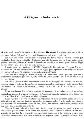 A Origem da In-formação
A in-formação transferida através da Ressonância Harmônica é proveniente do que a Física
denomina “Vácuo Quântico”, o nível mais básico da organização do Universo.
No nível das coisas visíveis (macroscópico) nós temos toda a matéria formada por
moléculas. Estas são constituídas de átomos, que são formadas por partículas subatômicas:
prótons, nêutrons, elétrons. O próton é formado por quarks, e os quarks pelo Bóson de Higgs
ou uma supercorda, dependendo da teoria estudada.
Recentemente, os cientistas do CERN (Organização Europeia para Pesquisa Nuclear),
localizado em Genebra, encontraram o Bóson de Higgs, que é a primeira manifestação da matéria
no Universo, algo que dá massa às outras partículas subatômicas.
Mas, de onde emerge o Bóson de Higgs? É importante refletir que, seja qual for a
subpartícula descoberta pela ciência, esta emana do Vácuo Quântico que é um infinito mar de
energia criativa.
No Vácuo Quântico estão armazenadas todas as in-formações do Universo, do passado,
presente e futuro, todas as dimensões, os universos paralelos, multiversos e tudo o mais. Tudo
está dentro Dele. Então, a in-formação, qualquer que seja ela, está lá, sob a forma de onda
escalar.
Existe um sistema de arquivamento destas in-formações, já num nível de organização bem
avançado da energia. É o que se conhece como “Campo A” segundo o cientista Ervin Laszlo1 ou
“registros Akáshicos” em algumas tradições espirituais.
Esses registros são como uma biblioteca organizada em outra dimensão, acima da nossa e
estão disponíveis para uso daqueles que podem ter acesso a eles. A in-formação sobre tudo o
que existe fica ali armazenada: toda a História, livros, pensamentos, sentimentos, eventos, tudo
que existe está arquivado no campo A.
Trata-se de uma colossal biblioteca com livros, prateleiras, mesas, nas quais os seres que
têm acesso podem sentar e ler como nós fazemos numa biblioteca comum. Neste local
encontra-se todo tipo de in-formação, mas nem todos têm acesso a elas, somente os seres com
certo nível de consciência. Os seres de mentalidade negativa, mesmo se tivessem acesso a isso,
 