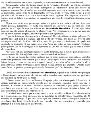 não estão interessados em estudar e aprender, exatamente como ocorre na nossa dimensão.
Teoricamente, todos nós temos acesso às in-formações. Contudo, na prática, acontece
como nos governos em que há níveis hierárquicos de informação, numa classificação de
segurança, como se fala. À medida que o nível de segurança aumenta, se tem acesso a outro tipo
de documento. Dessa forma há os documentos secretos, muito secretos, confidenciais, e assim
por diante. O mesmo ocorre com a in-formação destes registros. Por enquanto, o acesso é
restrito, mas no futuro isso mudará, na dependência do grau de consciência alcançado pelas
pessoas.
Alguns anos atrás, uma pessoa que vinha pela primeira vez, após a palestra, ligou para
muitas pessoas, perguntando se existia uma máquina que gravava o que eu tinha dito estar
gravado no CD que forneço aos clientes de Ressonância Harmônica. É claro que todos
disseram que não existia tal máquina no planeta Terra. Por consequência, essa pessoa concluiu
que se não existe essa máquina, então não poderia existir a gravação!
E quando foi que eu disse que existia tal máquina? Já expliquei isso em várias palestras. Eu
sempre disse que esse é o segredo que não pode ser revelado. No início do livro há uma
mensagem canalizada de Caio Júlio César, que diz que esse conhecimento não pode ser
divulgado no momento, já que seria como uma “arma nas mãos de uma criança”. Contudo,
posso garantir que as informações estão realmente no CD. Os resultados que os clientes obtêm
são prova disso.
Nunca escondi que esta tecnologia não é desta dimensão, mas o mesmo problema persiste:
querer entender Mecânica Quântica com pensamento de Física clássica!
Os físicos da Teoria das Cordas explicam que os novos princípios matemáticos utilizados
nesta teoria permitem a eles afirmar que o nosso Universo possui onze dimensões: três espaciais
(altura, largura e comprimento), uma temporal (tempo) e sete dimensões recurvadas (sendo a
estas atribuídas outras propriedades como massa e carga elétrica, por exemplo). Quando falam
dessa forma, as pessoas pensam que eles estão falando de que? De dimensões, claro!
Devido às características da Ressonância Harmônica, é preciso ter cuidado para proteger
o Conhecimento, para que este não caia nas mãos nem dos seres negativos nem dos positivos,
que poderiam se perder com tal poder.
O Conhecimento tem de ser sabiamente divulgado, pois a tentação do poder é demasiada. A
própria essência do Conhecimento impede que os negativos entendam como funciona o
Universo. É preciso estar numa frequência superior de consciência para poder entender a
metafísica que rege o Universo. Como a pessoa negativa está numa frequência baixa, não
consegue entender a física que rege tudo isso.
O estado de consciência, por ser uma onda, pode ser medido em Hertz. Pela vibração sabe-
se o estado da pessoa. Essa vibração é que dá condições de entender física, matemática etc. O
Universo se autoprotege. É por essa razão que um criminoso nunca conseguiria entender a
metafísica. Sua baixa vibração impede que entenda. Não tem consciência expandida para
entender. É a mesma coisa com este trabalho.
 
