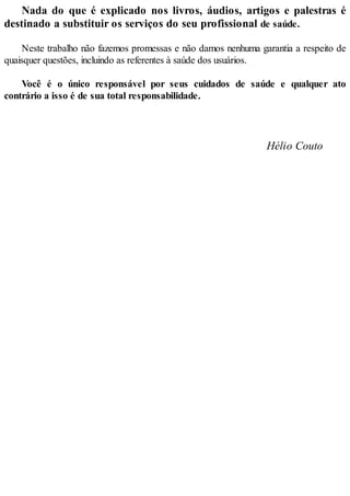 Nada do que é explicado nos livros, áudios, artigos e palestras é
destinado a substituir os serviços do seu profissional de saúde.
Neste trabalho não fazemos promessas e não damos nenhuma garantia a respeito de
quaisquer questões, incluindo as referentes à saúde dos usuários.
Você é o único responsável por seus cuidados de saúde e qualquer ato
contrário a isso é de sua total responsabilidade.
Hélio Couto
 