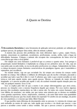 A Quem se Destina
ARessonância Harmônica é uma ferramenta de aplicação universal, podendo ser utilizada por
qualquer pessoa, de qualquer faixa etária, além de animais e plantas.
A maioria das pessoas têm problemas dos mais diferentes tipos e graus, sejam físicos,
mentais, emocionais ou espirituais, econômicos, profissionais, sociais, enfim, todo o leque de
dificuldades humanas. Crianças e animais não escapam das consequências do baixo nível de
consciência que reina a nível global.
Em relação aos seres humanos é preferível que se comece o quanto antes. Isso porque a
programação mental limitadora é implantada na criança já nos primeiros anos de vida, seja em
casa pelos pais ou pela mídia, ou na escola pelos professores ou colegas. Independente da fonte,
a criança incorpora crenças limitantes características do paradigma vigente, que é materialista e
separatista, por excelência.
No mundo inteiro, seja em que sociedade for, há sempre um sistema de crenças sendo
incutido na criança. São milhares e milhares de afirmações que ela recebe e introjeta, passando a
acreditar que tudo o que lhe é dito é o real. E sabemos que, tudo o que a mente acredita ser real,
torna-se real para aquela mente, para aquela pessoa. Mesmo se tratando do maior absurdo
imaginado, se a pessoa acredita que aquilo é real, ela acabará trazendo aquela situação para sua
vida, de qualquer maneira. Essa é a lei.
Isso se explica pelo fato de que a mente é um campo eletromagnético que atrai coisas,
pessoas ou situações com a mesma frequência daquilo que emana. Por esse motivo algumas
pessoas têm resultados espetaculares na vida e outras não. Se todos nós somos humanos com
cem bilhões de neurônios, em média, por que temos uma minoria que se destaca na multidão
como grandes esportistas, atores, empresários, cientistas, e do outro lado temos uma quantidade
inacreditável de pessoas que fica muito abaixo do esperado? O cérebro de um mendigo, do ponto
de vista anatômico, é o mesmo que tinha Albert Einstein.
O que justifica tanta diferença de desempenho entre as pessoas é o sistema de crenças que
está embutido na mente de cada um, tudo aquilo que escutou e viu desde que nasceu, e que
passou a acreditar como sendo a única verdade. Até que a pessoa comece a questionar seu
 