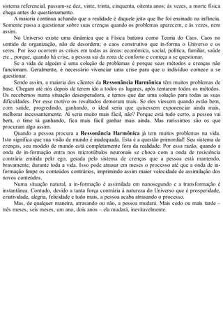 sistema referencial, passam-se dez, vinte, trinta, cinquenta, oitenta anos; às vezes, a morte física
chega antes do questionamento.
A maioria continua achando que a realidade é daquele jeito que lhe foi ensinado na infância.
Somente passa a questionar sobre suas crenças quando os problemas aparecem, e às vezes, nem
assim.
No Universo existe uma dinâmica que a Física batizou como Teoria do Caos. Caos no
sentido de organização, não de desordem; o caos construtivo que in-forma o Universo e os
seres. Por isso ocorrem as crises em todas as áreas: econômica, social, política, familiar, saúde
etc., porque, quando há crise, a pessoa sai da zona de conforto e começa a se questionar.
Se a vida de alguém é uma coleção de problemas é porque seus métodos e crenças não
funcionam. Geralmente, é necessário vivenciar uma crise para que o indivíduo comece a se
questionar.
Sendo assim, a maioria dos clientes da Ressonância Harmônica têm muitos problemas de
base. Chegam até nós depois de terem ido a todos os lugares, após tentarem todos os métodos.
Os recebemos numa situação desesperadora, e temos que dar uma solução para todas as suas
dificuldades. Por esse motivo os resultados demoram mais. Se eles viessem quando estão bem,
com saúde, progredindo, ganhando, o ideal seria que quisessem exponenciar ainda mais,
melhorar incessantemente. Aí seria muito mais fácil, não? Porque está tudo certo, a pessoa vai
bem, o time tá ganhando, fica mais fácil ganhar mais ainda. Mas raríssimos são os que
procuram algo assim.
Quando a pessoa procura a Ressonância Harmônica já tem muitos problemas na vida.
Isto significa que sua visão de mundo é inadequada. Esta é a questão primordial! Seu sistema de
crenças, seu modelo de mundo está completamente fora da realidade. Por essa razão, quando a
onda de in-formação entra nos microtúbulos neuronais se choca com a onda de resistência
contrária emitida pelo ego, gerada pelo sistema de crenças que a pessoa está mantendo,
bravamente, durante toda a vida. Isso pode atrasar em meses o processo até que a onda de in-
formação limpe os conteúdos contrários, imprimindo assim maior velocidade de assimilação dos
novos conteúdos.
Numa situação natural, a in-formação é assimilada em nanosegundo e a transformação é
instantânea. Contudo, devido a tanta força contrária à natureza do Universo que é prosperidade,
criatividade, alegria, felicidade e tudo mais, a pessoa acaba atrasando o processo.
Mas, de qualquer maneira, atrasando ou não, a pessoa mudará. Mais cedo ou mais tarde –
três meses, seis meses, um ano, dois anos – ela mudará, inevitavelmente.
 