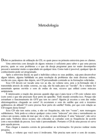 Metodologia
Defini os parâmetros de utilização do CD, os quais passo na primeira entrevista para os clientes.
Uma entrevista com duração de alguns minutos é suficiente para saber o que uma pessoa
precisa, quais os seus problemas e o que ela deseja programar para ter maior desempenho
pessoal e aumentar muito a capacidade em qualquer área. Como tudo é possível, qualquer tipo de
conhecimento pode ser programado.
Após a entrevista inicial, na qual o indivíduo coloca os seus pedidos, seja para desenvolver
algum talento, alguma habilidade ou para resolução de problemas das mais diversas ordens,
recebe em casa, alguns dias depois, um CD personalizado contendo as in-formações solicitadas.
Esse CD deverá ser tocado uma vez ao dia, no volume zero, pois a in-formação não é
transmitida através de ondas sonoras, ou seja, não há nada para ser “ouvido”. Se o volume for
aumentado apenas ouvirão o som de ondas do mar, recurso que utilizei como máscara
antipirataria.
É interessante a reação das pessoas quando digo que é para tocar o CD com volume zero
(sem som) e que não precisam ficar perto do aparelho. Todo mundo estranha isso. Porque não
estranham o funcionamento do GPS que tem no carro? Alguém já escutou a som das ondas
eletromagnéticas chegando ao carro? Já escutaram o som do satélite que está a trezentos
quilômetros de altitude? O carro precisa ficar perto do satélite? Então, por que com relação ao
CD reagem desta forma?
Esse CD não tem outra coisa, a não ser frequências, não tem “vozes”, nem mensagens
subliminares. Nele pode-se colocar qualquer coisa como “máscara” em cima e normalmente eu
coloco um oceano, ondas de mar que vão e vêm, só para disfarçar. É uma “máscara”, não serve
para nada. Embaixo desse oceano, são colocadas as camadas com as frequências de acordo
com a necessidade da pessoa. Isso tudo é personalizado. Portanto o CD de uma pessoa só serve
para aquela pessoa.
Para chegar à maneira correta de personalizar as in-formações foi preciso realizar muita
pesquisa.
Então, o volume que você ouve é irrelevante. Não precisa nem ouvir o som do oceano,
 