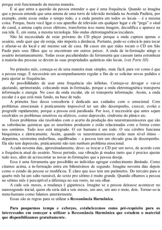 porque está funcionando da mesma maneira.
É aí que entra a questão da pessoa entender o que é uma frequência. Quando se imagina
que a pessoa entende que uma antena de uma torre de televisão instalada na Avenida Paulista, por
exemplo, emite essas ondas o tempo todo, e a onda penetra em todos os locais – é a mesma
coisa. Porque, basta você ligar o seu aparelho de televisão em qualquer lugar e ele “pega” o sinal
do canal, a antena capta esses elétrons, transforma isso numa imagem, decodifica e aparece na
sua tela. É, em suma, a mesma tecnologia. São ondas eletromagnéticas/escalares.
Não há necessidade de estar próximo do CD player porque a onda captura apenas o
usuário, onde quer que ele esteja, não importa a distância. Portanto, pode-se colocá-lo para tocar
e afastar-se do local e até mesmo sair de casa. Há casos em que mães tocam o CD em São
Paulo para seus filhos que se encontram em outros países. A onda de in-formação atinge o
usuário instantaneamente. Todas essas peculiaridades da ferramenta que causam tanta estranheza
à maioria das pessoas se devem às suas propriedades quânticas não locais. (ver Parte III)
No primeiro mês, começa-se de uma maneira mais simples, mais fácil, para ver como é que
a pessoa reage. É necessário um acompanhamento regular a fim de se solicitar novos pedidos e
para ajustar as frequências.
As possibilidades de usar uma frequência são infinitas. Começa-se devagar e vai-se
ajustando, aprimorando, colocando mais in-formação, porque a onda eletromagnética transporta
informação e energia. No caso da onda escalar, ela só transporta informação. Assim, a onda
escalar é a que está mais fundo, na base de tudo.
A primeira fase dessa consultoria é dedicada aos cuidados com o emocional. Com
problemas emocionais é praticamente impossível ter um alto desempenho, crescer, evolui e
progredir rapidamente, porque a pessoa está paralisada. Por isso, é necessário que antes sejam
resolvidos os problemas emotivos ou afetivos, como depressão, síndrome do pânico etc.
Esses problemas são resolvidos com o acerto da produção dos neurotransmissores que são
as substâncias químicas que os neurônios produzem e estão relacionadas com a forma como
nos sentimos. Tudo isso está integrado. O ser humano é um todo. O seu cérebro funciona
bioquímica e eletricamente. Assim, quando os neurotransmissores estão num nível ótimo –
dopamina, serotonina endorfinas, equilibradas – a pessoa tem um elevado grau de desempenho.
Ela não tem depressão, praticamente não tem nenhum problema emocional.
A cada noventa dias, aproximadamente, deve- se trocar o CD por um novo, de acordo com
a frequência atual do usuário. Nesse período, sua vibração já mudou tanto que é preciso ajustar
tudo isso, além de acrescentar as novas in-formações que a pessoa deseja.
Essa é uma ferramenta que possibilita ao indivíduo agregar conhecimento ilimitado. Como
citamos acima, a in-formação entra em bilionésimos de segundo. Imagine noventa dias depois
como o estado da pessoa se modificou. É claro que isso tem um parâmetro. Do terceiro para o
quarto mês há um salto razoável, do sexto pro sétimo é muito grande. Quando olhamos a pessoa
no sétimo mês é perceptível a diferença no seu rosto, no seu olhar.
A cada seis meses, a mudança é gigantesca. Imagine se a pessoa deixasse acontecer no
nanosegundo inicial, quem ela seria dali a seis meses, um ano, um ano e meio, dois. Tornar-se-ia
meta-humano como falamos anteriormente.
Essas são as regras para se utilizar a Ressonância Harmônica.
Para pouparmos tempo e esforços, estabelecemos como pré-requisito para os
interessados em começar a utilizar a Ressonância Harmônica que estudem o material
que disponibilizamos gratuitamente.
 