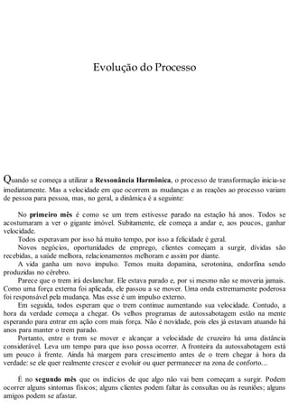 Evolução do Processo
Quando se começa a utilizar a Ressonância Harmônica, o processo de transformação inicia-se
imediatamente. Mas a velocidade em que ocorrem as mudanças e as reações ao processo variam
de pessoa para pessoa, mas, no geral, a dinâmica é a seguinte:
No primeiro mês é como se um trem estivesse parado na estação há anos. Todos se
acostumaram a ver o gigante imóvel. Subitamente, ele começa a andar e, aos poucos, ganhar
velocidade.
Todos esperavam por isso há muito tempo, por isso a felicidade é geral.
Novos negócios, oportunidades de emprego, clientes começam a surgir, dívidas são
recebidas, a saúde melhora, relacionamentos melhoram e assim por diante.
A vida ganha um novo impulso. Temos muita dopamina, serotonina, endorfina sendo
produzidas no cérebro.
Parece que o trem irá deslanchar. Ele estava parado e, por si mesmo não se moveria jamais.
Como uma força externa foi aplicada, ele passou a se mover. Uma onda extremamente poderosa
foi responsável pela mudança. Mas esse é um impulso externo.
Em seguida, todos esperam que o trem continue aumentando sua velocidade. Contudo, a
hora da verdade começa a chegar. Os velhos programas de autossabotagem estão na mente
esperando para entrar em ação com mais força. Não é novidade, pois eles já estavam atuando há
anos para manter o trem parado.
Portanto, entre o trem se mover e alcançar a velocidade de cruzeiro há uma distância
considerável. Leva um tempo para que isso possa ocorrer. A fronteira da autossabotagem está
um pouco à frente. Ainda há margem para crescimento antes de o trem chegar à hora da
verdade: se ele quer realmente crescer e evoluir ou quer permanecer na zona de conforto...
É no segundo mês que os indícios de que algo não vai bem começam a surgir. Podem
ocorrer alguns sintomas físicos; alguns clientes podem faltar às consultas ou às reuniões; alguns
amigos podem se afastar.
 