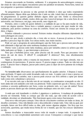 Estamos encostando na fronteira, sutilmente. E o programa da autossabotagem começa a
dar sinais de vida e ativa alguns mecanismos para nos paralisar novamente. Nesta hora, temos de
nos perguntar se queremos realmente crescer.
Se perguntarmos às pessoas se elas gostam de dinheiro é claro que todos responderão
afirmativamente. Alguns dirão que dinheiro não é tudo na vida. (sinal claro de autossabotagem).
Se perguntarmos se querem ganhar dinheiro alguns dirão que sim. Então se oferecermos
trabalho para o próximo sábado, muitos dirão que não é possível porque vão a uma festa de um
aniversário, um churrasco, um jogo, uma novela, uma viagem etc.
Portanto, entre o sonho de querer dinheiro e a realidade do que se faz para mudar de vida,
existe um degrau enorme. Nessa hora a verdade aparece: a pessoa não quer mudar de vida,
realmente, pois prefere continuar na zona de conforto. Existe um sistema de crenças por trás
disto, é lógico.
Estamos relatando o processo normal. Existem muitas situações diferentes dependendo da
autossabotagem em curso.
Pode ser que, desde o primeiro dia, o trem não se mova. A pessoa já aciona os freios e
paralisa o processo logo de saída. Isso atrasa muito, mas muito mesmo.
Pode ser que o programa de autossabotagem seja tão forte que a pessoa nem perceba que
está sabotando e diga que não sente nenhuma mudança ocorrendo.
Outras vezes a pessoa sente tanta mudança, passa por tamanha catarse (e achava que não
tinha nada para ser limpo...), que interrompe o processo.
Para que a borboleta possa voar, antes precisa sair do casulo. Para que possamos viver
temos de sair do útero. É difícil? É complicado? É doloroso? Sim, mas absolutamente
necessário.
Vejam as descrições sobre o trauma do nascimento. O útero é um lugar cômodo, mas se
continuarmos lá morreremos. É preciso nascer. É preciso pagar o preço. Tudo na vida tem um
preço. É preciso fazer a limpeza, passar pela catarse; para se alçar um novo patamar de evolução
e realização.
No terceiro mês observamos um aprofundamento do quadro anterior. A limpeza é maior,
mais profunda. O tapete está sendo levantado cada vez mais. A sujeira vem à tona e precisa ser
limpa. Não há outro caminho, mas a pessoa pode exercer seu livre arbítrio e optar por deixar
tudo como está e abandonar o processo.
É no terceiro mês que a decisão tem de ser tomada, se continuamos avançando ou não. O
trem ainda não está andando com todo seu potencial. Todos esperavam que ele o fizesse, mas ele
continua a sessenta quilômetros por hora, como no primeiro mês, se é que ele andou! Nesse
ponto as pessoas dizem que não sentiram grandes mudanças entre um mês e outro.
A onda que está inundando o cérebro é gigantesca e poderosa. A mudança de paradigma
deveria ser tremenda. Todas as crenças que não são reais, que não estão de acordo com a
realidade, deveriam ser abandonadas. Não funcionam agora como nunca funcionaram.
Uma nova vida está para começar. Uma vida de crescimento contínuo em todas as áreas, de
desafios constantes. Uma vida lidando com o desconhecido o tempo todo. Uma vida na qual, por
exemplo, lemos um livro difícil todos os dias, pelo menos algumas páginas. Um livro que nos
acrescenta, questiona, que muda nossa forma de ver o mundo, que nos faz crescer. Queiramos
ou não.
Somos desafiados a transcender nossa visão de mundo o tempo todo. A expansão da
consciência e a sua complexidade aumentam sem cessar. Começamos a enxergar o que nunca
 